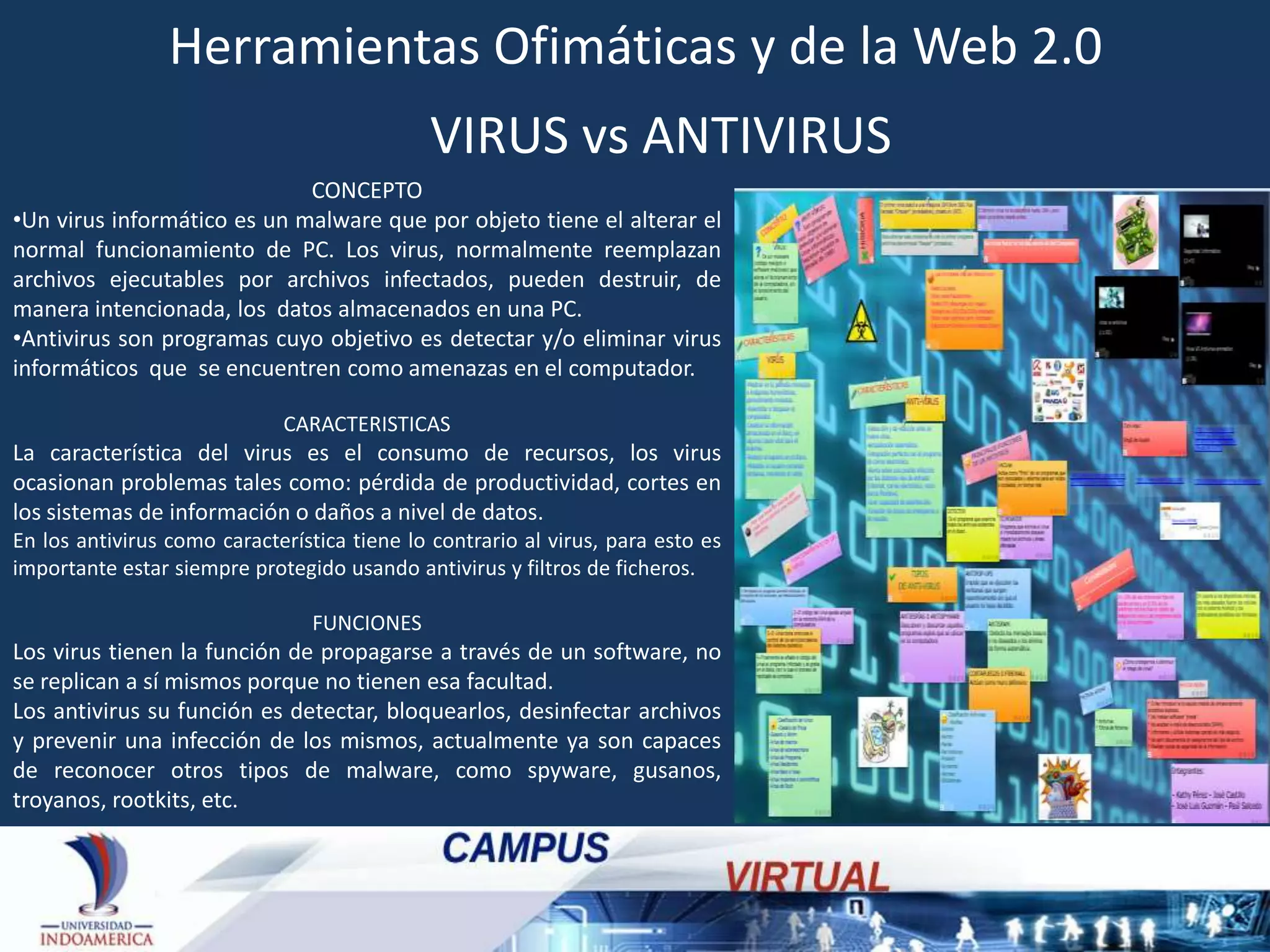 Herramientas Ofimáticas y de la Web 2.0
VIRUS vs ANTIVIRUS
CONCEPTO
•Un virus informático es un malware que por objeto tiene el alterar el
normal funcionamiento de PC. Los virus, normalmente reemplazan
archivos ejecutables por archivos infectados, pueden destruir, de
manera intencionada, los datos almacenados en una PC.
•Antivirus son programas cuyo objetivo es detectar y/o eliminar virus
informáticos que se encuentren como amenazas en el computador.
CARACTERISTICAS

La característica del virus es el consumo de recursos, los virus
ocasionan problemas tales como: pérdida de productividad, cortes en
los sistemas de información o daños a nivel de datos.
En los antivirus como característica tiene lo contrario al virus, para esto es
importante estar siempre protegido usando antivirus y filtros de ficheros.
FUNCIONES

Los virus tienen la función de propagarse a través de un software, no
se replican a sí mismos porque no tienen esa facultad.
Los antivirus su función es detectar, bloquearlos, desinfectar archivos
y prevenir una infección de los mismos, actualmente ya son capaces
de reconocer otros tipos de malware, como spyware, gusanos,
troyanos, rootkits, etc.

 