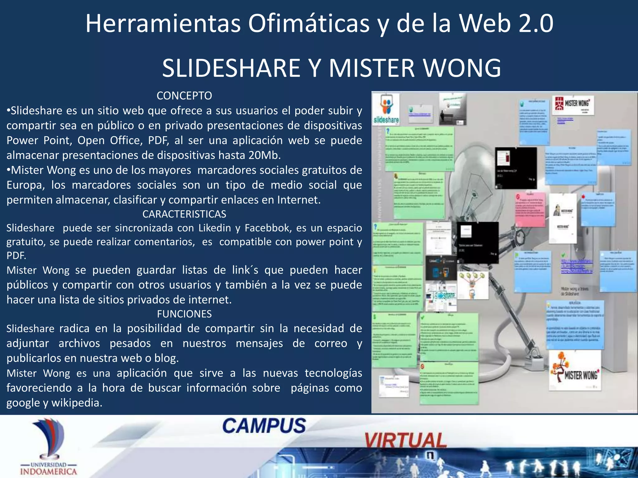 Herramientas Ofimáticas y de la Web 2.0
SLIDESHARE Y MISTER WONG
CONCEPTO
•Slideshare es un sitio web que ofrece a sus usuarios el poder subir y
compartir sea en público o en privado presentaciones de dispositivas
Power Point, Open Office, PDF, al ser una aplicación web se puede
almacenar presentaciones de dispositivas hasta 20Mb.
•Mister Wong es uno de los mayores marcadores sociales gratuitos de
Europa, los marcadores sociales son un tipo de medio social que
permiten almacenar, clasificar y compartir enlaces en Internet.
CARACTERISTICAS
Slideshare puede ser sincronizada con Likedin y Facebbok, es un espacio
gratuito, se puede realizar comentarios, es compatible con power point y
PDF.
Mister Wong se pueden guardar listas de link´s que pueden hacer

públicos y compartir con otros usuarios y también a la vez se puede
hacer una lista de sitios privados de internet.
FUNCIONES
Slideshare radica en la posibilidad de compartir sin la necesidad de

adjuntar archivos pesados en nuestros mensajes de correo y
publicarlos en nuestra web o blog.
Mister Wong es una aplicación que sirve a las nuevas tecnologías
favoreciendo a la hora de buscar información sobre páginas como
google y wikipedia.

 