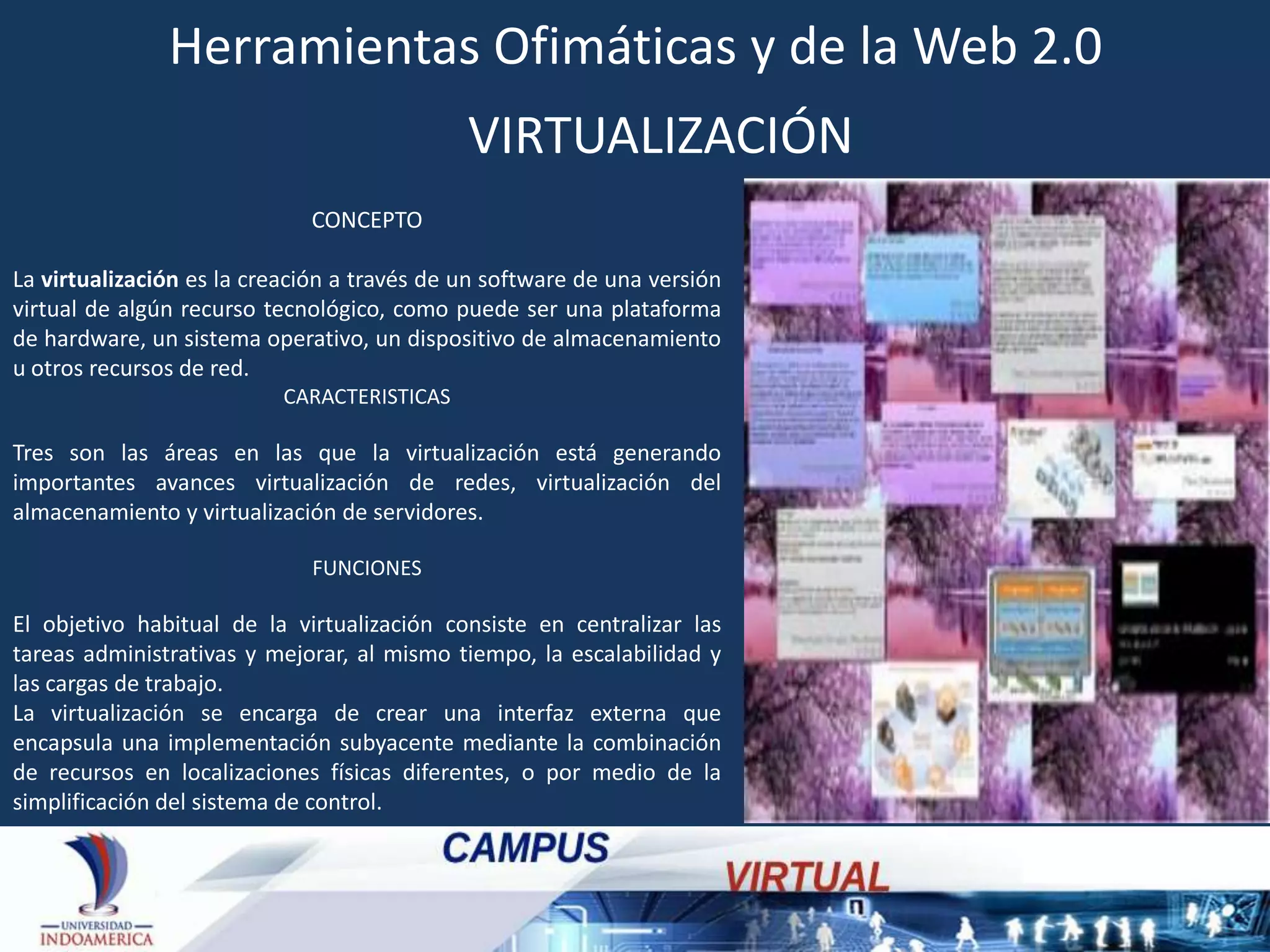 Herramientas Ofimáticas y de la Web 2.0
VIRTUALIZACIÓN
CONCEPTO
La virtualización es la creación a través de un software de una versión
virtual de algún recurso tecnológico, como puede ser una plataforma
de hardware, un sistema operativo, un dispositivo de almacenamiento
u otros recursos de red.
CARACTERISTICAS

Tres son las áreas en las que la virtualización está generando
importantes avances virtualización de redes, virtualización del
almacenamiento y virtualización de servidores.
FUNCIONES

El objetivo habitual de la virtualización consiste en centralizar las
tareas administrativas y mejorar, al mismo tiempo, la escalabilidad y
las cargas de trabajo.
La virtualización se encarga de crear una interfaz externa que
encapsula una implementación subyacente mediante la combinación
de recursos en localizaciones físicas diferentes, o por medio de la
simplificación del sistema de control.

 