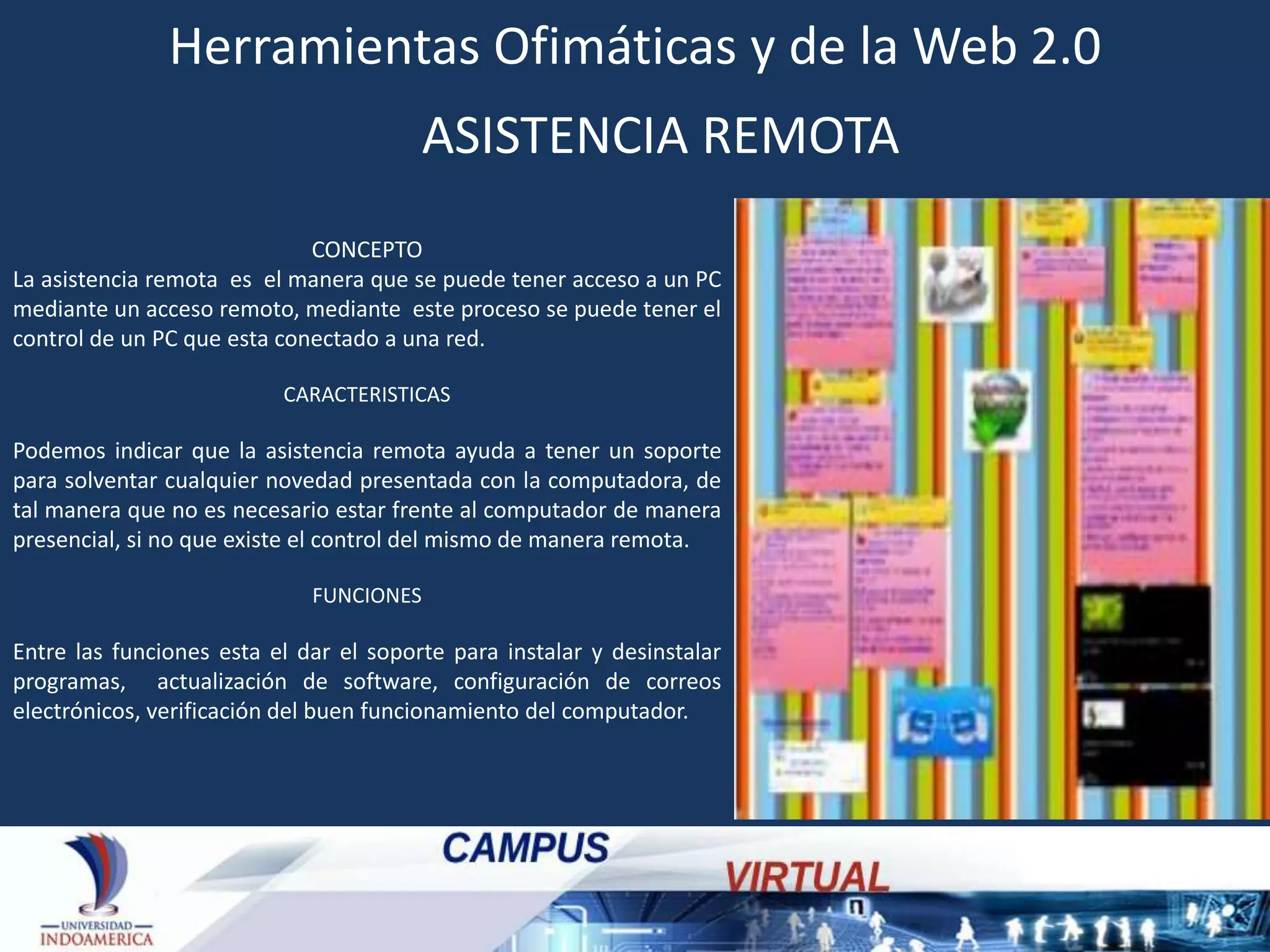 Herramientas Ofimáticas y de la Web 2.0
ASISTENCIA REMOTA
CONCEPTO
La asistencia remota es el manera que se puede tener acceso a un PC
mediante un acceso remoto, mediante este proceso se puede tener el
control de un PC que esta conectado a una red.
CARACTERISTICAS

Podemos indicar que la asistencia remota ayuda a tener un soporte
para solventar cualquier novedad presentada con la computadora, de
tal manera que no es necesario estar frente al computador de manera
presencial, si no que existe el control del mismo de manera remota.
FUNCIONES

Entre las funciones esta el dar el soporte para instalar y desinstalar
programas, actualización de software, configuración de correos
electrónicos, verificación del buen funcionamiento del computador.

 