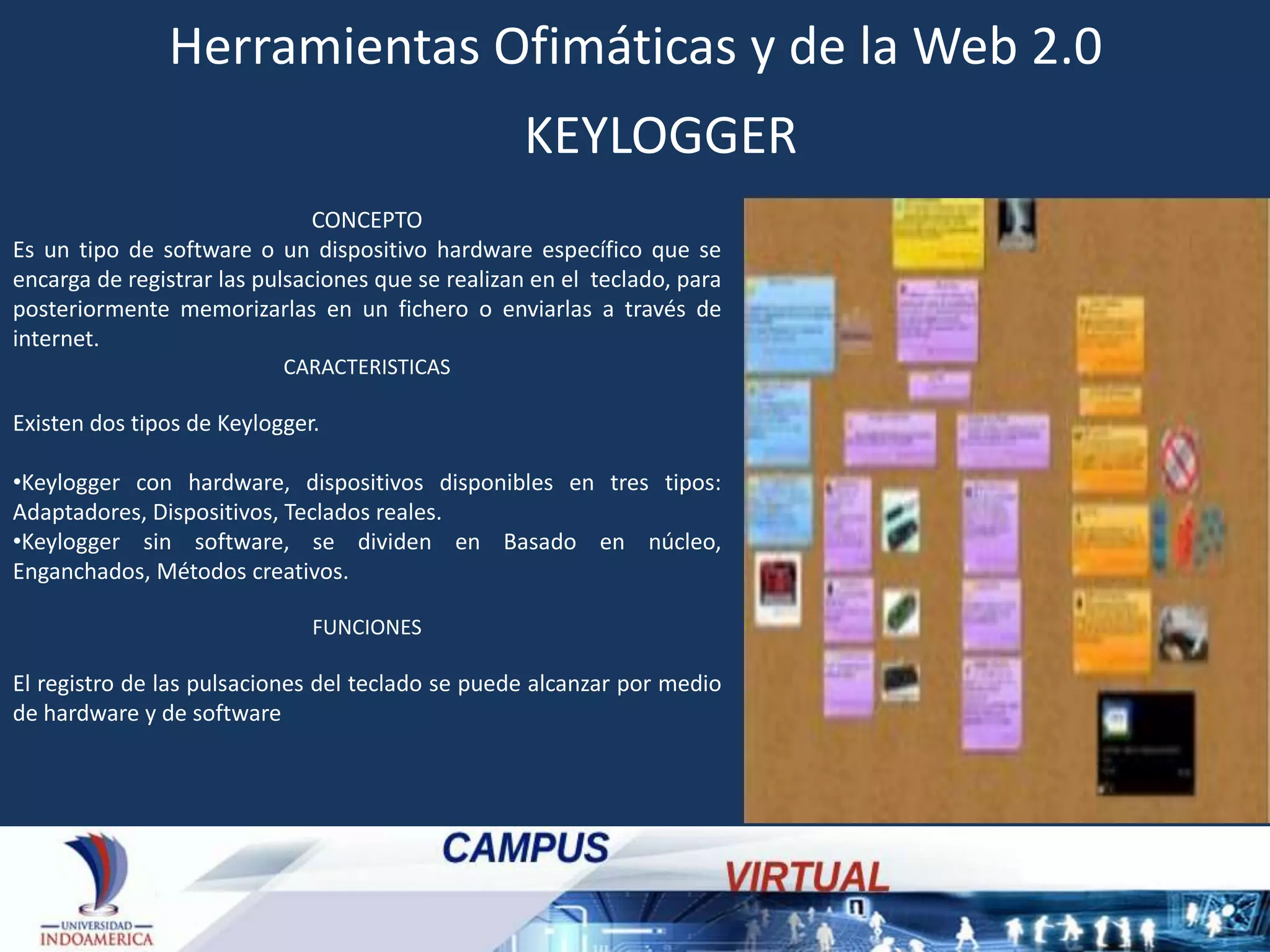 Herramientas Ofimáticas y de la Web 2.0
KEYLOGGER
CONCEPTO
Es un tipo de software o un dispositivo hardware específico que se
encarga de registrar las pulsaciones que se realizan en el teclado, para
posteriormente memorizarlas en un fichero o enviarlas a través de
internet.
CARACTERISTICAS

Existen dos tipos de Keylogger.
•Keylogger con hardware, dispositivos disponibles en tres tipos:
Adaptadores, Dispositivos, Teclados reales.
•Keylogger sin software, se dividen en Basado en núcleo,
Enganchados, Métodos creativos.
FUNCIONES

El registro de las pulsaciones del teclado se puede alcanzar por medio
de hardware y de software

 