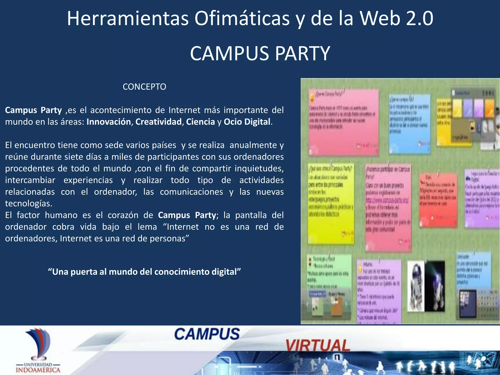 Herramientas Ofimáticas y de la Web 2.0
CAMPUS PARTY
CONCEPTO
Campus Party ,es el acontecimiento de Internet más importante del
mundo en las áreas: Innovación, Creatividad, Ciencia y Ocio Digital.
El encuentro tiene como sede varios países y se realiza anualmente y
reúne durante siete días a miles de participantes con sus ordenadores
procedentes de todo el mundo ,con el fin de compartir inquietudes,
intercambiar experiencias y realizar todo tipo de actividades
relacionadas con el ordenador, las comunicaciones y las nuevas
tecnologías.
El factor humano es el corazón de Campus Party; la pantalla del
ordenador cobra vida bajo el lema “Internet no es una red de
ordenadores, Internet es una red de personas”

“Una puerta al mundo del conocimiento digital”

 
