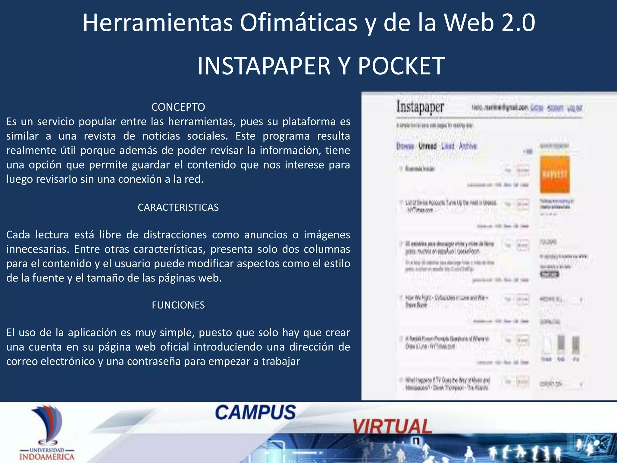 Herramientas Ofimáticas y de la Web 2.0
INSTAPAPER Y POCKET
CONCEPTO
Es un servicio popular entre las herramientas, pues su plataforma es
similar a una revista de noticias sociales. Este programa resulta
realmente útil porque además de poder revisar la información, tiene
una opción que permite guardar el contenido que nos interese para
luego revisarlo sin una conexión a la red.
CARACTERISTICAS

Cada lectura está libre de distracciones como anuncios o imágenes
innecesarias. Entre otras características, presenta solo dos columnas
para el contenido y el usuario puede modificar aspectos como el estilo
de la fuente y el tamaño de las páginas web.
FUNCIONES

El uso de la aplicación es muy simple, puesto que solo hay que crear
una cuenta en su página web oficial introduciendo una dirección de
correo electrónico y una contraseña para empezar a trabajar

 