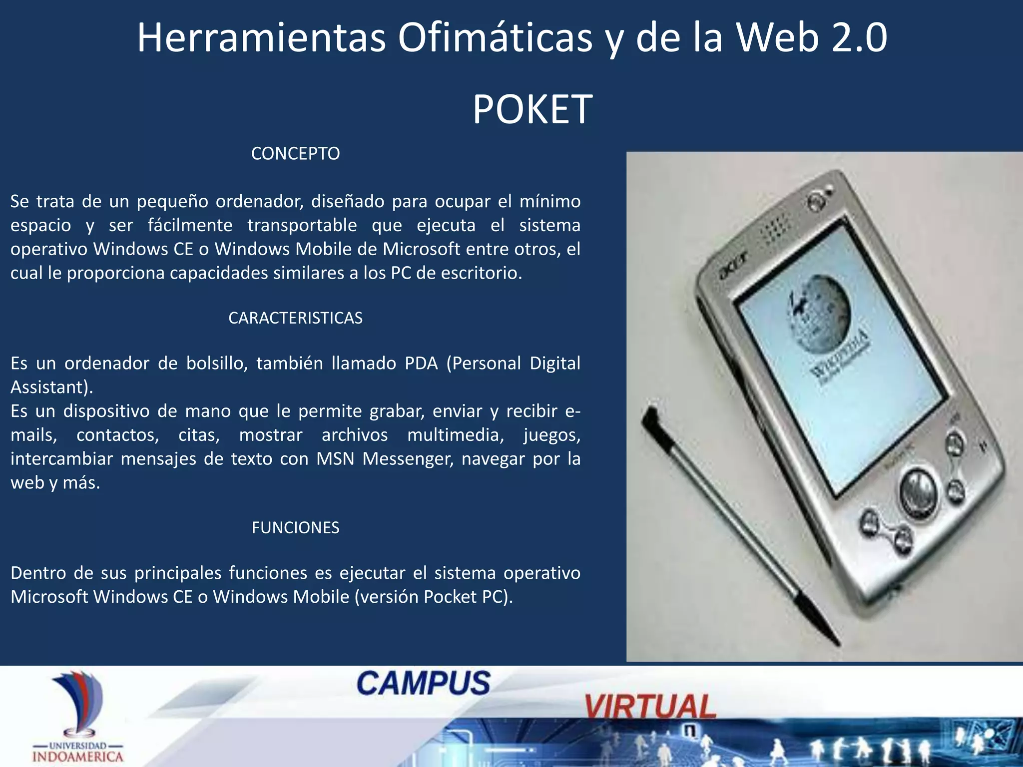 Herramientas Ofimáticas y de la Web 2.0
POKET
CONCEPTO

Se trata de un pequeño ordenador, diseñado para ocupar el mínimo
espacio y ser fácilmente transportable que ejecuta el sistema
operativo Windows CE o Windows Mobile de Microsoft entre otros, el
cual le proporciona capacidades similares a los PC de escritorio.
CARACTERISTICAS

Es un ordenador de bolsillo, también llamado PDA (Personal Digital
Assistant).
Es un dispositivo de mano que le permite grabar, enviar y recibir emails, contactos, citas, mostrar archivos multimedia, juegos,
intercambiar mensajes de texto con MSN Messenger, navegar por la
web y más.
FUNCIONES

Dentro de sus principales funciones es ejecutar el sistema operativo
Microsoft Windows CE o Windows Mobile (versión Pocket PC).

 
