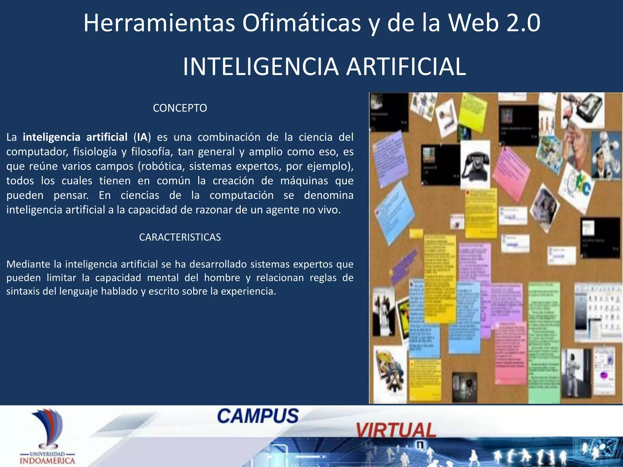 Herramientas Ofimáticas y de la Web 2.0
INTELIGENCIA ARTIFICIAL
CONCEPTO
La inteligencia artificial (IA) es una combinación de la ciencia del
computador, fisiología y filosofía, tan general y amplio como eso, es
que reúne varios campos (robótica, sistemas expertos, por ejemplo),
todos los cuales tienen en común la creación de máquinas que
pueden pensar. En ciencias de la computación se denomina
inteligencia artificial a la capacidad de razonar de un agente no vivo.
CARACTERISTICAS
Mediante la inteligencia artificial se ha desarrollado sistemas expertos que
pueden limitar la capacidad mental del hombre y relacionan reglas de
sintaxis del lenguaje hablado y escrito sobre la experiencia.

 