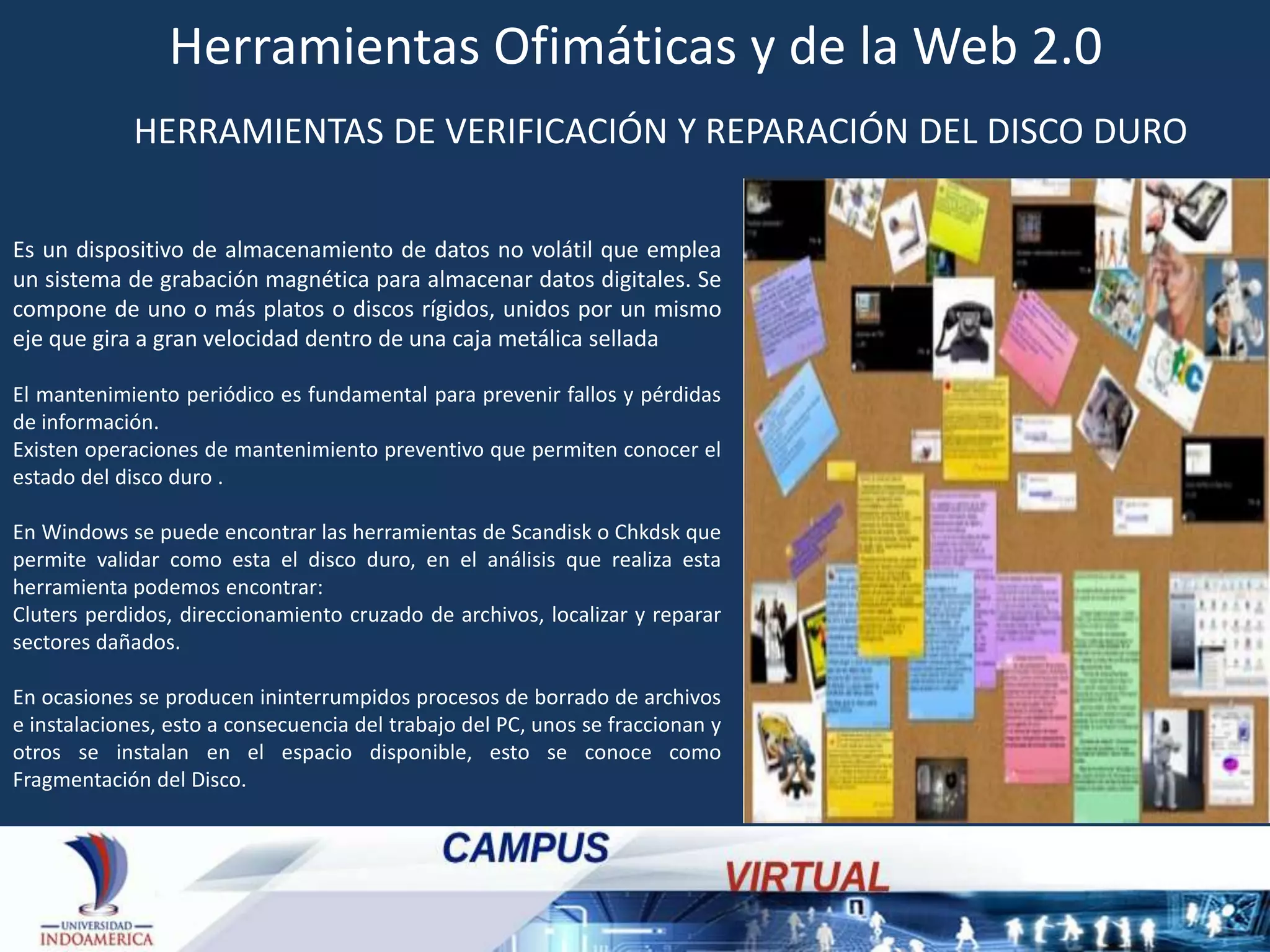 Herramientas Ofimáticas y de la Web 2.0
HERRAMIENTAS DE VERIFICACIÓN Y REPARACIÓN DEL DISCO DURO
Es un dispositivo de almacenamiento de datos no volátil que emplea
un sistema de grabación magnética para almacenar datos digitales. Se
compone de uno o más platos o discos rígidos, unidos por un mismo
eje que gira a gran velocidad dentro de una caja metálica sellada
El mantenimiento periódico es fundamental para prevenir fallos y pérdidas
de información.
Existen operaciones de mantenimiento preventivo que permiten conocer el
estado del disco duro .
En Windows se puede encontrar las herramientas de Scandisk o Chkdsk que
permite validar como esta el disco duro, en el análisis que realiza esta
herramienta podemos encontrar:
Cluters perdidos, direccionamiento cruzado de archivos, localizar y reparar
sectores dañados.
En ocasiones se producen ininterrumpidos procesos de borrado de archivos
e instalaciones, esto a consecuencia del trabajo del PC, unos se fraccionan y
otros se instalan en el espacio disponible, esto se conoce como
Fragmentación del Disco.

 