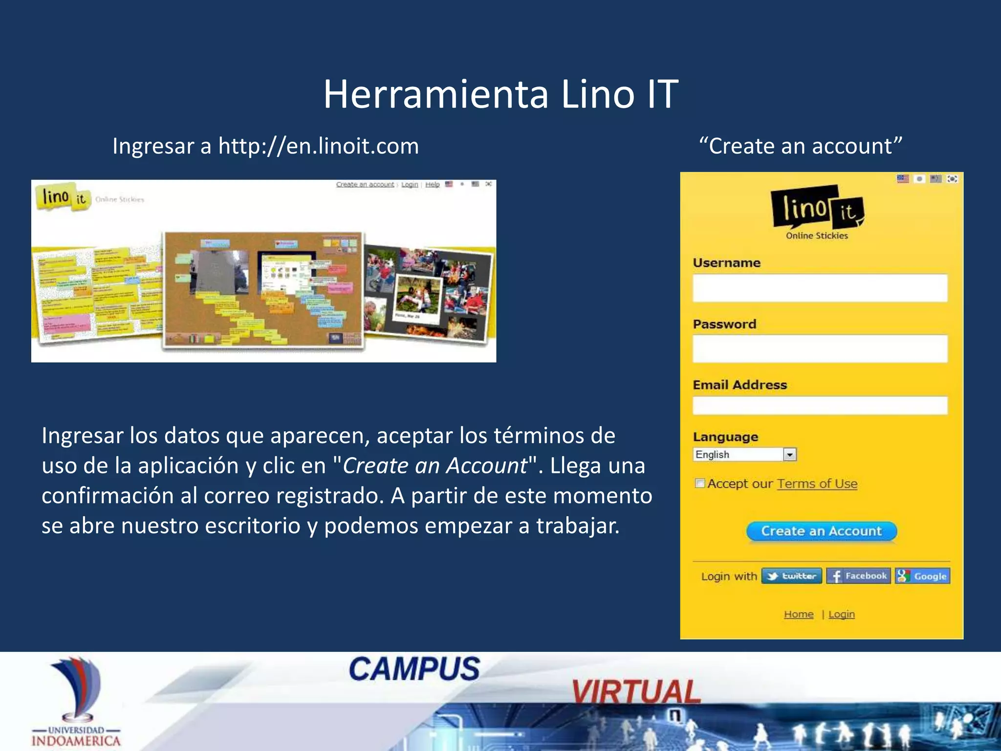 Herramienta Lino IT
Ingresar a http://en.linoit.com

Ingresar los datos que aparecen, aceptar los términos de
uso de la aplicación y clic en "Create an Account". Llega una
confirmación al correo registrado. A partir de este momento
se abre nuestro escritorio y podemos empezar a trabajar.

“Create an account”

 