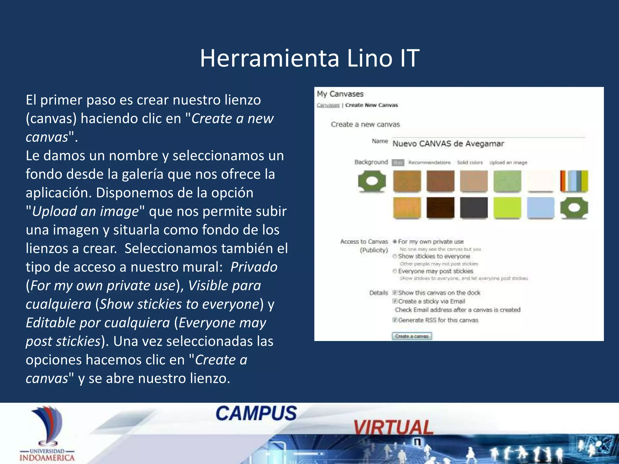 Herramienta Lino IT
El primer paso es crear nuestro lienzo
(canvas) haciendo clic en "Create a new
canvas".
Le damos un nombre y seleccionamos un
fondo desde la galería que nos ofrece la
aplicación. Disponemos de la opción
"Upload an image" que nos permite subir
una imagen y situarla como fondo de los
lienzos a crear. Seleccionamos también el
tipo de acceso a nuestro mural: Privado
(For my own private use), Visible para
cualquiera (Show stickies to everyone) y
Editable por cualquiera (Everyone may
post stickies). Una vez seleccionadas las
opciones hacemos clic en "Create a
canvas" y se abre nuestro lienzo.

 