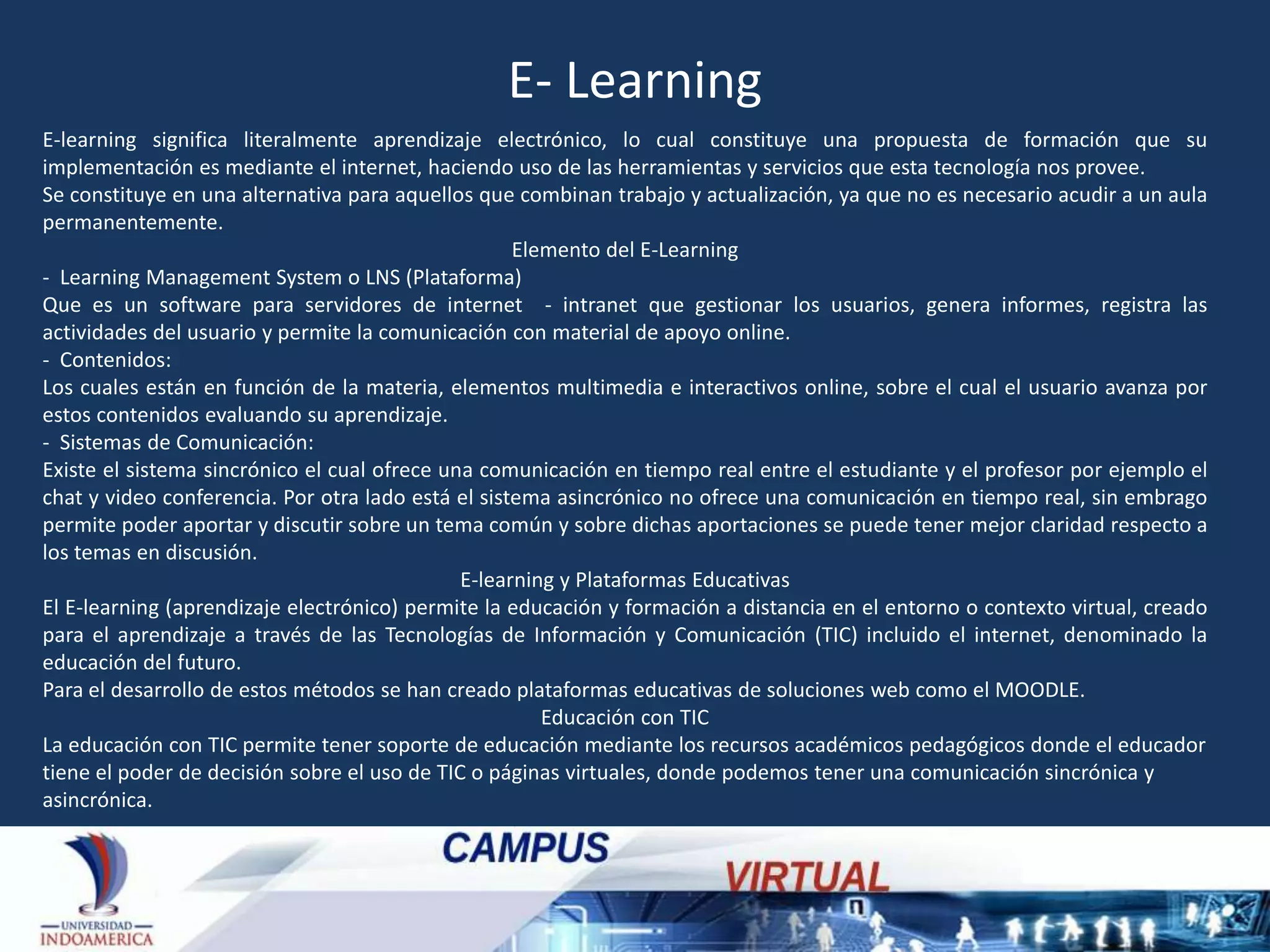 E- Learning
E-learning significa literalmente aprendizaje electrónico, lo cual constituye una propuesta de formación que su
implementación es mediante el internet, haciendo uso de las herramientas y servicios que esta tecnología nos provee.
Se constituye en una alternativa para aquellos que combinan trabajo y actualización, ya que no es necesario acudir a un aula
permanentemente.
Elemento del E-Learning
- Learning Management System o LNS (Plataforma)
Que es un software para servidores de internet - intranet que gestionar los usuarios, genera informes, registra las
actividades del usuario y permite la comunicación con material de apoyo online.
- Contenidos:
Los cuales están en función de la materia, elementos multimedia e interactivos online, sobre el cual el usuario avanza por
estos contenidos evaluando su aprendizaje.
- Sistemas de Comunicación:
Existe el sistema sincrónico el cual ofrece una comunicación en tiempo real entre el estudiante y el profesor por ejemplo el
chat y video conferencia. Por otra lado está el sistema asincrónico no ofrece una comunicación en tiempo real, sin embrago
permite poder aportar y discutir sobre un tema común y sobre dichas aportaciones se puede tener mejor claridad respecto a
los temas en discusión.
E-learning y Plataformas Educativas
El E-learning (aprendizaje electrónico) permite la educación y formación a distancia en el entorno o contexto virtual, creado
para el aprendizaje a través de las Tecnologías de Información y Comunicación (TIC) incluido el internet, denominado la
educación del futuro.
Para el desarrollo de estos métodos se han creado plataformas educativas de soluciones web como el MOODLE.
Educación con TIC
La educación con TIC permite tener soporte de educación mediante los recursos académicos pedagógicos donde el educador
tiene el poder de decisión sobre el uso de TIC o páginas virtuales, donde podemos tener una comunicación sincrónica y
asincrónica.

 