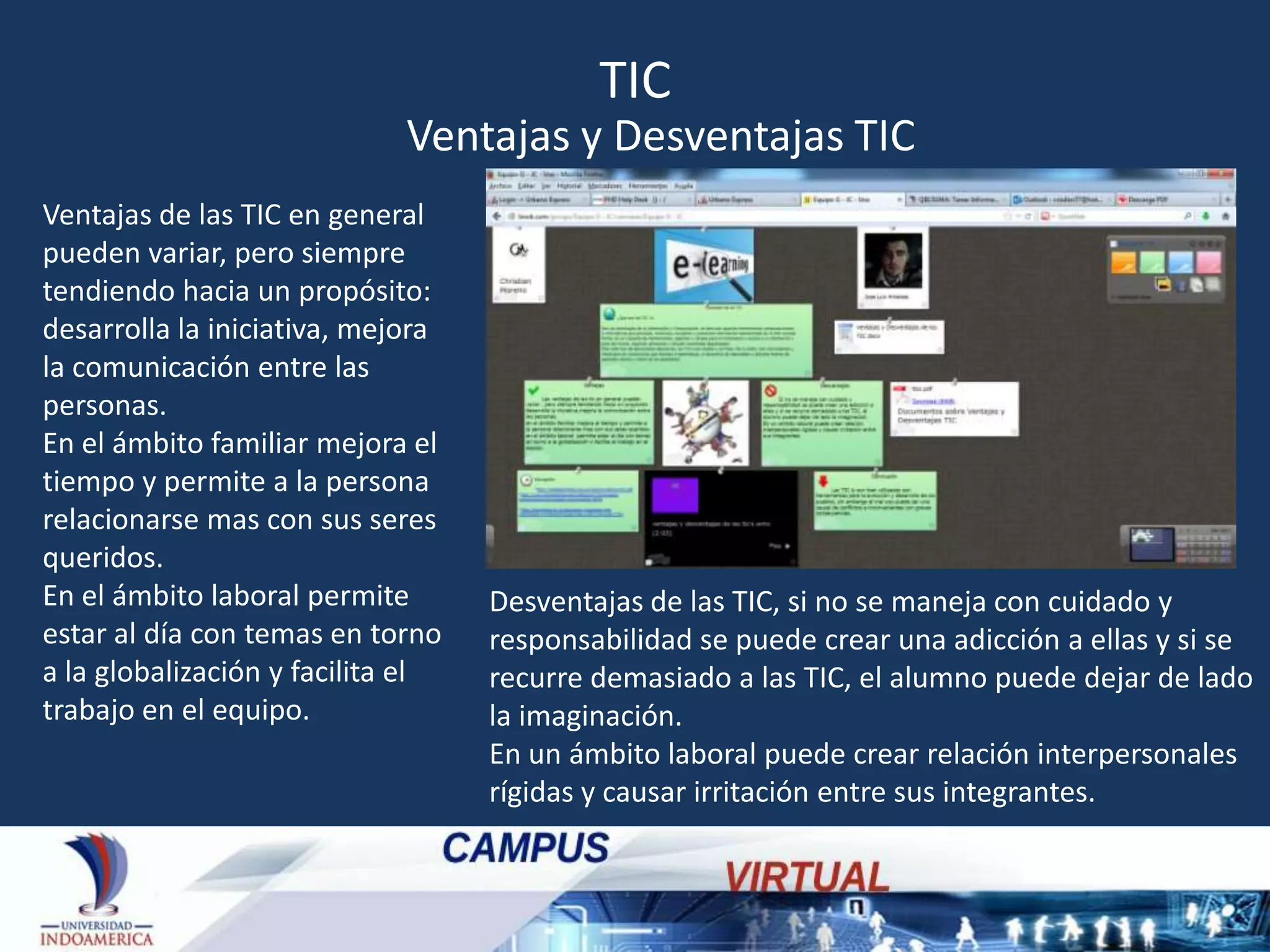 TIC
Ventajas y Desventajas TIC
Ventajas de las TIC en general
pueden variar, pero siempre
tendiendo hacia un propósito:
desarrolla la iniciativa, mejora
la comunicación entre las
personas.
En el ámbito familiar mejora el
tiempo y permite a la persona
relacionarse mas con sus seres
queridos.
En el ámbito laboral permite
estar al día con temas en torno
a la globalización y facilita el
trabajo en el equipo.

Desventajas de las TIC, si no se maneja con cuidado y
responsabilidad se puede crear una adicción a ellas y si se
recurre demasiado a las TIC, el alumno puede dejar de lado
la imaginación.
En un ámbito laboral puede crear relación interpersonales
rígidas y causar irritación entre sus integrantes.

 