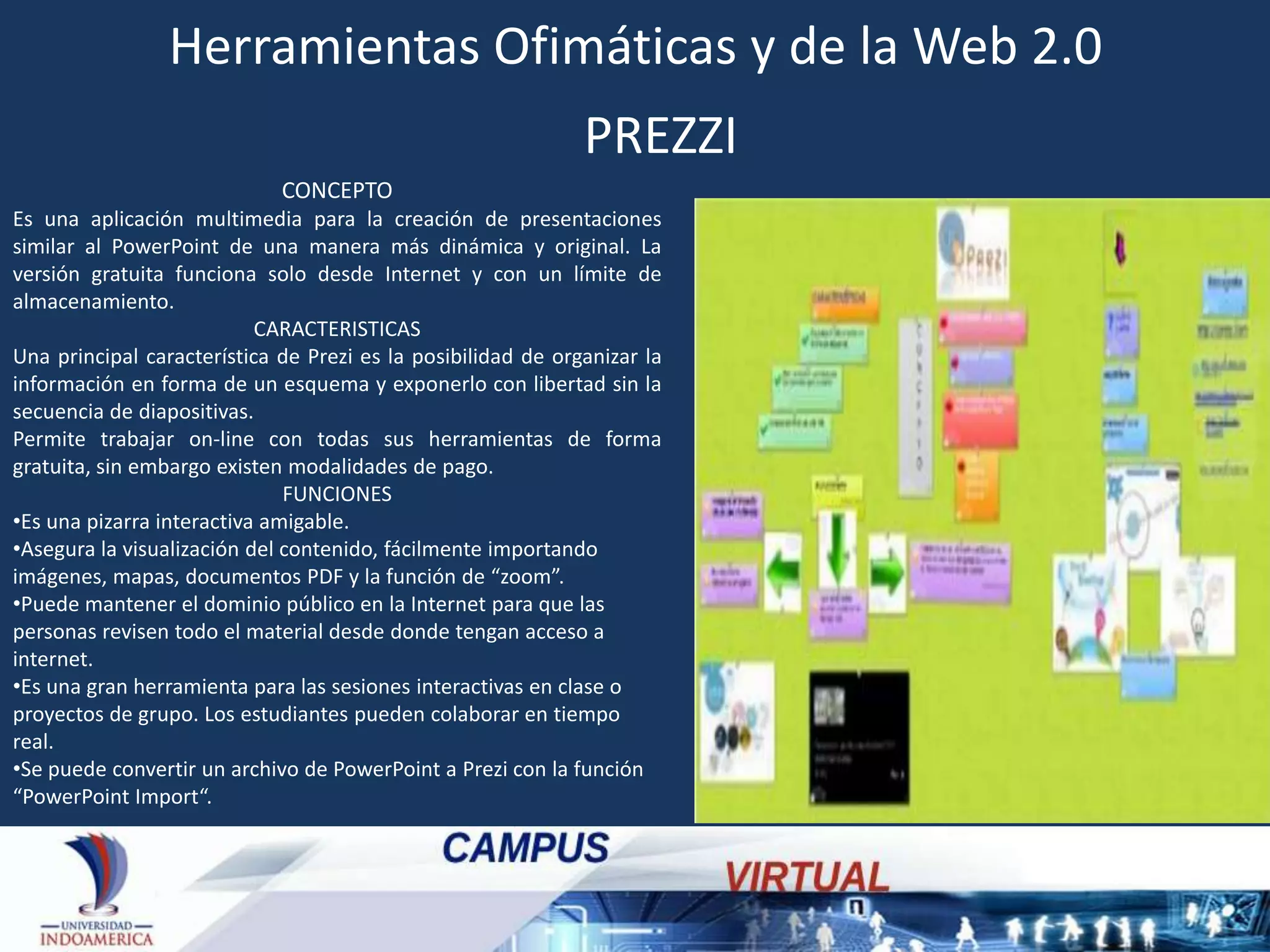 Herramientas Ofimáticas y de la Web 2.0
PREZZI
CONCEPTO
Es una aplicación multimedia para la creación de presentaciones
similar al PowerPoint de una manera más dinámica y original. La
versión gratuita funciona solo desde Internet y con un límite de
almacenamiento.
CARACTERISTICAS
Una principal característica de Prezi es la posibilidad de organizar la
información en forma de un esquema y exponerlo con libertad sin la
secuencia de diapositivas.
Permite trabajar on-line con todas sus herramientas de forma
gratuita, sin embargo existen modalidades de pago.
FUNCIONES
•Es una pizarra interactiva amigable.
•Asegura la visualización del contenido, fácilmente importando
imágenes, mapas, documentos PDF y la función de “zoom”.
•Puede mantener el dominio público en la Internet para que las
personas revisen todo el material desde donde tengan acceso a
internet.
•Es una gran herramienta para las sesiones interactivas en clase o
proyectos de grupo. Los estudiantes pueden colaborar en tiempo
real.
•Se puede convertir un archivo de PowerPoint a Prezi con la función
“PowerPoint Import“.

 