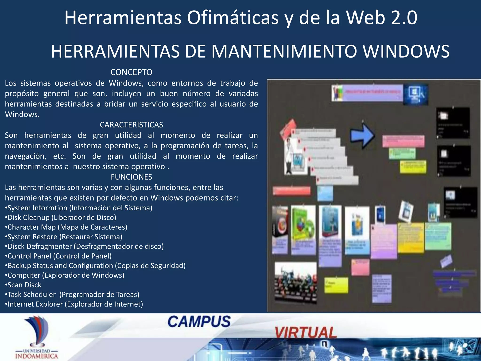 Herramientas Ofimáticas y de la Web 2.0
HERRAMIENTAS DE MANTENIMIENTO WINDOWS
CONCEPTO
Los sistemas operativos de Windows, como entornos de trabajo de
propósito general que son, incluyen un buen número de variadas
herramientas destinadas a bridar un servicio especifico al usuario de
Windows.
CARACTERISTICAS
Son herramientas de gran utilidad al momento de realizar un
mantenimiento al sistema operativo, a la programación de tareas, la
navegación, etc. Son de gran utilidad al momento de realizar
mantenimientos a nuestro sistema operativo .
FUNCIONES
Las herramientas son varias y con algunas funciones, entre las
herramientas que existen por defecto en Windows podemos citar:
•System Informtion (Información del Sistema)
•Disk Cleanup (Liberador de Disco)
•Character Map (Mapa de Caracteres)
•System Restore (Restaurar Sistema)
•Disck Defragmenter (Desfragmentador de disco)
•Control Panel (Control de Panel)
•Backup Status and Configuration (Copias de Seguridad)
•Computer (Explorador de Windows)
•Scan Disck
•Task Scheduler (Programador de Tareas)
•Internet Explorer (Explorador de Internet)

 