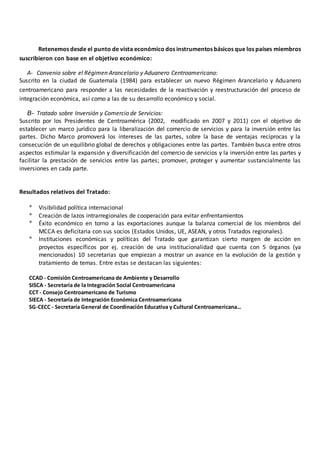 Retenemos desde el punto de vista económico dos instrumentos básicos que los países miembros
suscribieron con base en el objetivo económico:
A- Convenio sobre el Régimen Arancelario y Aduanero Centroamericano:
Suscrito en la ciudad de Guatemala (1984) para establecer un nuevo Régimen Arancelario y Aduanero
centroamericano para responder a las necesidades de la reactivación y reestructuración del proceso de
integración económica, así como a las de su desarrollo económico y social.
B- Tratado sobre Inversión y Comercio de Servicios:
Suscrito por los Presidentes de Centroamérica (2002, modificado en 2007 y 2011) con el objetivo de
establecer un marco jurídico para la liberalización del comercio de servicios y para la inversión entre las
partes. Dicho Marco promoverá los intereses de las partes, sobre la base de ventajas recíprocas y la
consecución de un equilibrio global de derechos y obligaciones entre las partes. También busca entre otros
aspectos estimular la expansión y diversificación del comercio de servicios y la inversión entre las partes y
facilitar la prestación de servicios entre las partes; promover, proteger y aumentar sustancialmente las
inversiones en cada parte.
Resultados relativos del Tratado:
* Visibilidad política internacional
* Creación de lazos intrarregionales de cooperación para evitar enfrentamientos
* Éxito económico en torno a las exportaciones aunque la balanza comercial de los miembros del
MCCA es deficitaria con sus socios (Estados Unidos, UE, ASEAN, y otros Tratados regionales).
* Instituciones económicas y políticas del Tratado que garantizan cierto margen de acción en
proyectos específicos por ej. creación de una institucionalidad que cuenta con 5 órganos (ya
mencionados) 10 secretarias que empiezan a mostrar un avance en la evolución de la gestión y
tratamiento de temas. Entre estas se destacan las siguientes:
CCAD - Comisión Centroamericana de Ambiente y Desarrollo
SISCA - Secretaría de la Integración Social Centroamericana
CCT - Consejo Centroamericano de Turismo
SIECA - Secretaría de Integración Económica Centroamericana
SG-CECC - Secretaría General de Coordinación Educativa y Cultural Centroamericana…
 