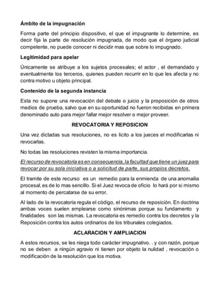 Ámbito de la impugnación
Forma parte del principio dispositivo, el que el impugnante lo determine, es
decir fija la parte de resolución impugnada, de modo que el órgano judicial
competente, no puede conocer ni decidir mas que sobre lo impugnado.
Legitimidad para apelar
Únicamente se atribuye a los sujetos procesales; el actor , el demandado y
eventualmente los terceros, quienes pueden recurrir en lo que les afecta y no
contra motivo u objeto principal.
Contenido de la segunda instancia
Esta no supone una revocación del debate o juicio y la proposición de otros
medios de prueba, salvo que en su oportunidad no fueron recibidas en primera
denominado auto para mejor fallar mejor resolver o mejor proveer.
REVOCATORIA Y REPOSICION
Una vez dictadas sus resoluciones, no es licito a los jueces el modificarlas ni
revocarlas.
No todas las resoluciones revisten la misma importancia.
El recurso de revocatoria es en consecuencia,la facultad que tiene un juez para
revocar por su sola iniciativa o a solicitud de parte, sus propios decretos.
El tramite de este recurso es un remedio para la enmienda de una anomailia
procesal,es de lo mas sencillo. Si el Juez revoca de oficio lo hará por si mismo
al momento de percatarse de su error.
Al lado de la revocatoria regula el código, el recurso de reposición. En doctrina
ambas voces suelen emplearse como sinónimas porque su fundamento y
finalidades son las mismas. La revocatoria es remedio contra los decretos y la
Reposiciòn contra los autos ordinarios de los tribunales colegiados.
ACLARACION Y AMPLIACION
A estos recursos, se les niega todo carácter impugnativo. . y con razón, porque
no se deben a ningún agravio ni tienen por objeto la nulidad , revocación o
modificación de la resolución que los motiva.
 