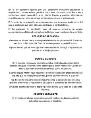 En la ley aparecen ligados por una conjunción copulativa (aclaración y
ampliación ) porque ambos gemelos como son proceden contra los autos y
sentencias, están sometidos a un mismo tramite y pueden interponerse
simultáneamente, pero no porque se trate de un mismo o solo recurso.
El fin particular de aclaración se enderezan para que se aclaren los términos del
auto o sentencia que sean obscuros ambiguos o contradictorios.
El fin particular de ampliación para el auto o sentencia se amplie
pronunciándose el tribunal sobre el punto litigioso cuya resolución haya omitido.
RECURSO DE APELACION
el recurso es el mas rancio abolengo en la historia del proceso civil. Razón de
ser de la doble instancia. Data de los tiempos del imperio Romano.
Ulpiano señala que se introdujo ante la necesidad de corregir la injusticia y la
ignorancia de los juzgadores.
OCURSO DE HECHO
Si no pudiese reclamarse contra la negativa contra la adquisición de las
apelaciones; para reclamar contra esta negativa están instituido el Ocurso de
Hecho. Es una denominación errónea como inexpresiva.
Cuando el juez inferior haya negado el recurso de apelación procediendo este
la parte que se tenga por agraviada, puede ocurrir de hecho al superior.
Se dice de hecho por que no se recurre contra la decisión que se estima
apelable sino contra la negativa del juez ajena al contenido de dicha decisión.
El Ocurso significa concurso, copia y petición escrita y procede de la segunda
instancia.
RECURSO DE NULIDAD
Es el medio por el cual puede obtenerse la invalidez de las resoluciones
judiciales no apelables o casables.
 