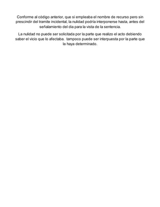 Conforme al código anterior, que si empleaba el nombre de recurso pero sin
prescindir del tramite incidental, la nulidad podría interponerse hasta, antes del
señalamiento del dia para la vista de la sentencia.
La nulidad no puede ser solicitada por la parte que realizo el acto debiendo
saber el vicio que lo afectaba. tampoco puede ser interpuesta por la parte que
la haya determinado.
 