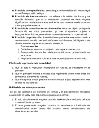 A. Principio de especificidad: enuncia que no hay nulidad sin motivo legal
especifico que así lo indique.
B. Principio de transcendencia: se refiere a la nulidad de forma y se
enuncia diciendo: que si la desviación procesal no tiene ninguna
significación, no debe ser causa suficiente para la anulación de los actos
a los que pudiera afectar.
C. Principio de convalidación o subsanación: tiene por objeto proteger la
firmeza de los actos procesales, ya que si quedaran sujetos a
impugnaciones futuras, no obstante no se objetaron en su oportunidad.
D. Principio de protección: La nulidad solo puede hacerse valer cuando a
consecuencia de ella quedan indefensos los intereses del litigante o de
ciertos terceros a quienes alcanza la sentencia.
Consecuencias:
a. Debe haber siempre un perjuicio para la parte que recurre.
b. Solo pueden invocar las nulidades instituidas en protección de los
incapaces
c. No puede invocar la nulidad el que ha participado en el acto nulo.
Efectos de la procedencia de nulidad
a. Que el acto o resolución impugnada de nulidad, es inexistente en el
proceso.
b. Que el proceso retorna al estado que legalmente debió tener antes de
cometerse el motivo de nulidad.
c. Que en algunos casos puede ser conocido por el juez superior si el juez
inferior no los conoció
Nulidad de los actos procesales
Se da por apartarse del conjunto de formas y el procedimiento necesario
establecido en la ley para el proceso siga un curso normal.
a. El acto absolutamente irregular causa la inexistencia e ineficacia del acto
o resolución del proceso.
b. El acto gravemente irregular, produce la inexistencia e ineficacia de
determinados actos dentro del proceso como consecuencia de
situaciones especiales.
 