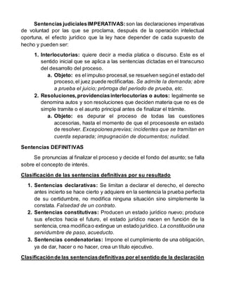 Sentencias judicialesIMPERATIVAS: son las declaraciones imperativas
de voluntad por las que se proclama, después de la operación intelectual
oportuna, el efecto jurídico que la ley hace depender de cada supuesto de
hecho y pueden ser:
1. Interlocutorias: quiere decir a media platica o discurso. Este es el
sentido inicial que se aplica a las sentencias dictadas en el transcurso
del desarrollo del proceso.
a. Objeto: es el impulso procesal,se resuelven segúnel estado del
proceso,el juez puede rectificarlas. Se admite la demanda; abre
a prueba el juicio; prórroga del período de prueba, etc.
2. Resoluciones,providenciasinterlocutorias o autos: legalmente se
denomina autos y son resoluciones que deciden materia que no es de
simple tramite o el asunto principal antes de finalizar el trámite.
a. Objeto: es depurar el proceso de todas las cuestiones
accesorias, hasta el momento de que el procesoeste en estado
de resolver. Excepciones previas; incidentes que se tramitan en
cuerda separada; impugnación de documentos; nulidad.
Sentencias DEFINITIVAS
Se pronuncias al finalizar el proceso y decide el fondo del asunto; se falla
sobre el concepto de interés.
Clasificación de las sentencias definitivas por su resultado
1. Sentencias declarativas: Se limitan a declarar el derecho, el derecho
antes incierto se hace cierto y adquiere en la sentencia la prueba perfecta
de su certidumbre, no modifica ninguna situación sino simplemente la
constata. Falsedad de un contrato.
2. Sentencias constitutivas: Producen un estado jurídico nuevo; produce
sus efectos hacia el futuro, el estado jurídico nacen en función de la
sentencia, crea modificao extingue un estado jurídico. La constitución una
servidumbre de paso, acueducto.
3. Sentencias condenatorias: Impone el cumplimiento de una obligación,
ya de dar, hacer o no hacer, crea un título ejecutivo.
Clasificaciónde las sentenciasdefinitivas por el sentido de la declaración
 