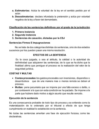 a. Estimatorias: Actúa la voluntad de la ley en el sentido pedido por el
actor.
b. Desestimatorias: declara infundada la pretensión y actúa por voluntad
negativa de la ley a favor del demandado.
Clasificación de las sentencias definitivas por el grado de la jurisdicción
1. Primera instancia
2. Segunda instancia
3. Sentencias de casación, dictadas por la CSJ
Sentencias Firmes E Impugnaciones
No se trata de dos categorías distintas de sentencias, sino de dos estados
sucesivos por los pueden pasar una misma resolución.
EFECTOS DE LA SENTENCIA
Es la cosa juzgada, o sea al atributo, la calidad o la autoridad de
definitividad que adquieren las sentencias; de lo que se ha dicho que la
finalidad ultima que persigue el proceso es la realización del valor de la
seguridad jurídica.
COSTAS Y MULTAS
 Costas procesales:los gastos procesales son inversiones, dispendios o
desembolsos que de una manera mas o menos remota se deben al
proceso.
 Multas: pena pecuniaria que se impone por una falla exceso o delito, o
por contravenir a lo que con esta condiciónse ha pactado. Se impone a la
parte que hubiere dado motivo a algún asunto que resulte vencido.
Ejecución de la sentencia
Es una consecuencia probable de todo tipo de proceso y se entiende como la
materialización de lo ordenado por el tribunal a efecto de que tenga
cumplimiento en realidad lo establecido en la sentencia.
No todas las sentencias ameritan una fase de ejecución forzosa, como las
declarativas.
 