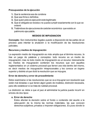 Presupuestos de la ejecución
1. Que la sentencia sea de condena
2. Que sea firme o definitiva
3. Que quien pida es ejecucióneste legitimado
4. Que el obligado se resista o no pueda cumplir exactamente con lo que se
ordenó
5. Tratándose de ejecucionesde carácter económico que exista un
patrimonio ejecutable.
MEDIOS DE IMPUGNACION
Concepto: Son instrumentos legales puesto a disposición de las partes de un
proceso para intentar la anulación o la modificación de las resoluciones
judiciales.
Recursos y medios de impugnación
La expresión medio de impugnación es más amplia que el término recurso, lo
trae un juego de palabras y conceptos: todo recurso es un medio de
impugnación; mas no todo medio de impugnación es un recurso: básicamente
los medios de impugnación contienen los recursos que son aquellos
reglamentados en un sistema procesal que tienen una vida dentro del mismo,
es decir medios de impugnación intraprocesales y los conoce un órgano
superior y distinto al que dictó la resolución que se impugna.
Error de derecho y error de procedimiento
Debe examinarse si las resoluciones que se va a impugnar son resolución que
están mal dictadas o que tienen algún grado de invalidez, distinción necesaria,
para ello establecer si se trata de nulidad procesal.
La distinción se debe a que el juez al administrar la justicia puede incurrir en
errores de dos tipos:
a. Error de derecho
Estos afectan la decisión sobre el fondo o contenido del asunto a la
adecuación de la misma las normas materiales, las que conocen
derechos subjetivos,privados o imponen obligaciones. Es pues donde la
 
