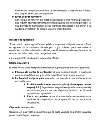incorrecta o no aplicación de la le de donde resulta una sentencia injusta,
que origina el recurso de apelación.
b. Error de procedimiento
Son los que se refieren a la indebida aplicación de las normas procesales
que regulan el procesomismo,no entra en juego el objeto del proceso, lo
que provoca la disminución de las garanias procesales y da origen a la
nulidad por violación de la leu o vicio de procedimiento.
Recurso de apelación
Es un medio de impugnación concedido a las partes o litigante que ha sufrido
en agravio por la sentencia dictada por un juez inferior, para que revise o
reexamine con el resultado de confirmar, modificaro revocarla; comúnmente la
revisan las salas de la corte de apelaciones.
La interposición produce los siguientes efectos:
Efecto devolutivo
El mero hecho de la interposición del recurso, produce los efectos siguientes:
a. Interpuesto contra la sentencia: el juez queda limitado a continuar
conociendo del asunto y se debe someter el caso a juez superior.
b. La facultad del juez para anularla: se somete a dos limitaciones o
circunstancias:
i. Prohibición de la reformartio in peius (reforma para peoro
en perjuicio): la parte que lo ejercita no puede ver empeorada
su situación jurídica por que el pronunciamiento del tribunal
superior sea agravado.
ii. Efecto suspensivo:desdeel momento de su interposición se
produce la suspensión de la ejecución de la resolución
impugnada.
Objeto de la apelación
Consiste en la revisión o reexamen que la parte vencida en primera instancia
pretende del órgano superior.
 