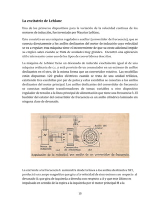 10
La excitatriz de Leblanc
Uno de los primeros dispositivos para la variación de la velocidad continua de los
motores de inducción, fue inventado por Maurice Leblanc.
Esto consistía en una máquina reguladora auxiliar (convertidor de frecuencia), que se
conecta directamente a los anillos deslizantes del motor de inducción cuya velocidad
se va a regular; esta máquina tiene el inconveniente de que su costo adicional impide
su empleo salvo cuando se trata de unidades muy grandes. Encontró una aplicación
útil e interesante como uno de los tipos de convertidores descritos.
La máquina de Leblanc tiene un devanado de inducido exactamente igual al de una
máquina ordinaria de c.c. y está provisto de un conmutador en un extremo de anillos
deslizantes en el otro, de la misma forma que un convertidor rotativo. Las escobillas
están dispuestas 120 grados eléctricos cuando se trata de una unidad trifásica,
existiendo tres escobillas por par de polos y estas escobillas se conectan a los anillos
deslizantes del motor principal. Los anillos deslizantes del convertidor de frecuencia
se conectan mediante transformadores de tomas variables u otro dispositivo
regulador de tensión a la línea principal de alimentación que tiene una frecuencia f1. El
bastidor del estator del convertidor de frecuencia es un anillo cilíndrico laminado sin
ninguna clase de devanado.
La corriente a la frecuencia f1 suministra desde la línea a los anillos deslizantes SR1,
producirá un campo magnético que gira a la velocidad de sincronismo con respecto al
devanado A; que gira de izquierda a derecha con respecto a A y que este último es
impulsado en sentido de la espira a la izquierda por el motor principal M a la
 