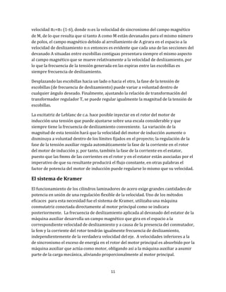 11
velocidad n2=n1 (1-s), donde n1es la velocidad de sincronismo del campo magnético
de M, de lo que resulta que si tanto A como M están devanados para el mismo número
de polos, el campo magnético debido al arrollamiento de A girara en el espacio a la
velocidad de deslizamiento n1s entonces es evidente que cada una de las secciones del
devanado A situadas entre escobillas contiguas presentara siempre el mismo aspecto
al campo magnético que se mueve relativamente a la velocidad de deslizamiento, por
lo que la frecuencia de la tensión generada en las espiras entre las escobillas es
siempre frecuencia de deslizamiento.
Desplazando las escobillas hacia un lado o hacia el otro, la fase de la tensión de
escobillas (de frecuencia de deslizamiento) puede variar a voluntad dentro de
cualquier ángulo deseado. Finalmente, ajustando la relación de transformación del
transformador regulador T, se puede regular igualmente la magnitud de la tensión de
escobillas.
La excitatriz de Leblanc de c.a. hace posible inyectar en el rotor del motor de
inducción una tensión que puede ajustarse sobre una escala considerable y que
siempre tiene la frecuencia de deslizamiento conveniente. La variación de la
magnitud de esta tensión hará que la velocidad del motor de inducción aumente o
disminuya a voluntad dentro de los límites fijados en el proyecto; la regulación de la
fase de la tensión auxiliar regula automáticamente la fase de la corriente en el rotor
del motor de inducción y, por tanto, también la fase de la corriente en el estator,
puesto que las fmms de las corrientes en el rotor y en el estator están asociadas por el
imperativo de que su resultante producirá el flujo constante, en otras palabras el
factor de potencia del motor de inducción puede regularse lo mismo que su velocidad.
El sistema de Kramer
El funcionamiento de los cilindros laminadores de acero exige grandes cantidades de
potencia en unión de una regulación flexible de la velocidad. Uno de los métodos
eficaces para esta necesidad fue el sistema de Kramer, utilizaba una máquina
conmutatriz conectada directamente al motor principal como se indicara
posteriormente. La frecuencia de deslizamiento aplicada al devanado del estator de la
máquina auxiliar desarrolla un campo magnético que gira en el espacio a la
correspondiente velocidad de deslizamiento y a causa de la presencia del conmutador,
la fem y la corriente del rotor tendrán igualmente frecuencia de deslizamiento,
independientemente de la verdadera velocidad del eje. A velocidades inferiores a la
de sincronismo el exceso de energía en el rotor del motor principal es absorbido por la
máquina auxiliar que actúa como motor, obligando así a la máquina auxiliar a asumir
parte de la carga mecánica, aliviando proporcionalmente al motor principal.
 