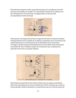12
El tamaño de la máquina auxiliar queda determinado por la cantidad necesaria del
ajuste de la velocidad; por ejemplo, si la velocidad del conjunto ha de reducirse en x
por 100 debajo de la de sincronismo, su régimen debe ser del x por 100
correspondiente al motor principal.
Teóricamente, esta disposición permite la regulación del factor de potencia mediante
el desplazamiento de las escobillas de la máquina conmutatriz, pero en la práctica esto
queda limitado por la circunstancia de que las dificultades de la conmutación
restringen el posible margen de desplazamiento de las escobillas. Estas limitaciones
son posibles de vencer mediante campos de conmutación o por combinaciones
especiales de las fases en la propia máquina.
El principal inconveniente de este sistema estriba en que la máquina conmutatriz
debe estar proyectada para la misma velocidad que el motor principal, que cuando se
trata de grandes cilindros laminadores es baja mientras que en el caso de motores de
 