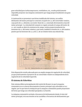 13
gran velocidad para turbocompresores, ventiladores, etc., resulta prácticamente
imposible proyectar una maquina conmutatriz que tenga proporcionalmente una gran
velocidad.
A continuación se presentara una forma modificada del sistema, sus anillos
deslizantes del motor principal se conectan a la parte de c.a. del convertidor rotativo,
cuya parte de c.c. alimenta a un motor shunt de c.c. conectado directamente al eje del
motor principal. La velocidad del conjunto se regula variando el campo del motor de
c.c. así, cuando se altera la resistencia de campo, varían proporcionalmente las
tensiones de c.c. del motor rotativo y, por tanto, también la tensión de c.a. del rotativo
puesto que las tensiones de c.a. y de c.c. de un rotativo tiene una relación fija.
Esta disposición resulta adecuada para un amplio margen de regulación de velocidad,
ya que prácticamente el proyecto de un convertidor rotativo es independiente de la
regulación de la velocidad requerida.
El sistema de Scherbius
Este sistema difiere principalmente del control de Kramer en que la maquina
conmutatriz no se conecta directamente al motor principal cuya velocidad se va a
regular, por lo que tiene la ventaja de que la maquina conmutatriz puede proyectarse
de forma que tenga una velocidad apropiada a su función.
La máquina conmutatriz excitada a frecuencia de deslizamiento desde el rotor del
motor principal, crea una tensión en las escobillas a frecuencia de deslizamiento que
 