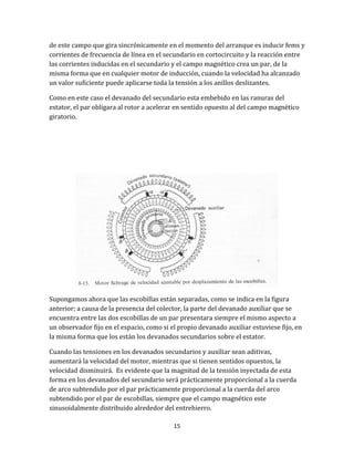 15
de este campo que gira sincrónicamente en el momento del arranque es inducir fems y
corrientes de frecuencia de línea en el secundario en cortocircuito y la reacción entre
las corrientes inducidas en el secundario y el campo magnético crea un par, de la
misma forma que en cualquier motor de inducción, cuando la velocidad ha alcanzado
un valor suficiente puede aplicarse toda la tensión a los anillos deslizantes.
Como en este caso el devanado del secundario esta embebido en las ranuras del
estator, el par obligara al rotor a acelerar en sentido opuesto al del campo magnético
giratorio.
Supongamos ahora que las escobillas están separadas, como se indica en la figura
anterior; a causa de la presencia del colector, la parte del devanado auxiliar que se
encuentra entre las dos escobillas de un par presentara siempre el mismo aspecto a
un observador fijo en el espacio, como si el propio devanado auxiliar estuviese fijo, en
la misma forma que los están los devanados secundarios sobre el estator.
Cuando las tensiones en los devanados secundarios y auxiliar sean aditivas,
aumentará la velocidad del motor, mientras que si tienen sentidos opuestos, la
velocidad disminuirá. Es evidente que la magnitud de la tensión inyectada de esta
forma en los devanados del secundario será prácticamente proporcional a la cuerda
de arco subtendido por el par prácticamente proporcional a la cuerda del arco
subtendido por el par de escobillas, siempre que el campo magnético este
sinusoidalmente distribuido alrededor del entrehierro.
 