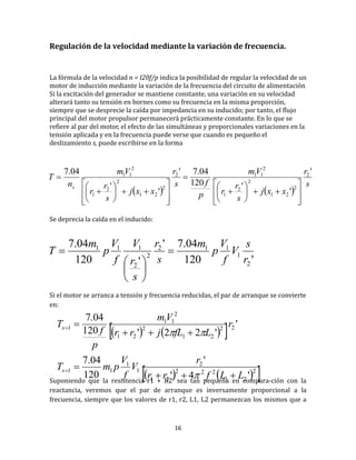 16
Regulación de la velocidad mediante la variación de frecuencia.
La formula de la velocidad n = I20f/p indica la posibilidad de regular la velocidad de un
motor de induccion mediante la variacion de la frecuencia del circuito de alimentacion
Si la excitacion del generador se mantiene constante, una variacion en su velocidad
alterara tanto su tension en bornes como su frecuencia en la misma proporcion,
siempre que se desprecie la caída por impedancia en su inducido; por tanto, el flujo
principal del motor propulsor permanecera practicamente constante. En lo que se
refiere al par del motor, el efecto de las simultaneas y proporcionales variaciones en la
tension aplicada y en la frecuencia puede verse que cuando es pequeno el
deslizamiento s, puede escribirse en la forma
Se deprecia la caída en el inducido:
Si el motor se arranca a tension y frecuencia reducidas, el par de arranque se convierte
en:
Suponiendo que la resistencia r1 + R2’ sea tan pequeña en compara­ción con la
reactancia, veremos que el par de arranque es inversamente proporcional a la
frecuencia, siempre que los valores de r1, r2, L1, L2 permanezcan los mismos que a
   
s
r
xxj
s
r
r
Vm
p
fs
r
xxj
s
r
r
Vm
n
T
s
'
'
'120
04.7'
'
'
04.7 2
2
21
2
2
1
2
112
2
21
2
2
1
2
11
































'120
04.7'
'120
04.7
2
1
112
2
2
111
r
s
V
f
V
p
m
s
r
s
r
V
f
V
p
m
T 







    
    2
21
222
21
2
1
1
11
22
21
2
21
2
11
1
'4'
'
120
04.7
'
'22'120
04.7
LLfrr
r
V
f
V
pmT
r
LfLjrr
Vm
p
f
T
s
s








 