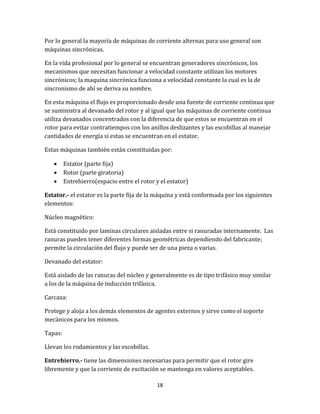 18
Por lo general la mayoría de máquinas de corriente alternas para uso general son
máquinas sincrónicas.
En la vida profesional por lo general se encuentran generadores sincrónicos, los
mecanismos que necesitan funcionar a velocidad constante utilizan los motores
sincrónicos; la maquina sincrónica funciona a velocidad constante la cual es la de
sincronismo de ahí se deriva su nombre.
En esta máquina el flujo es proporcionado desde una fuente de corriente continua que
se suministra al devanado del rotor y al igual que las máquinas de corriente continua
utiliza devanados concentrados con la diferencia de que estos se encuentran en el
rotor para evitar contratiempos con los anillos deslizantes y las escobillas al manejar
cantidades de energía si estas se encuentran en el estator.
Estas máquinas también están constituidas por:
 Estator (parte fija)
 Rotor (parte giratoria)
 Entrehierro(espacio entre el rotor y el estator)
Estator.- el estator es la parte fija de la máquina y está conformada por los siguientes
elementos:
Núcleo magnético:
Está constituido por laminas circulares aisladas entre si ranuradas internamente. Las
ranuras pueden tener diferentes formas geométricas dependiendo del fabricante;
permite la circulación del flujo y puede ser de una pieza o varias.
Devanado del estator:
Está aislado de las ranuras del núcleo y generalmente es de tipo trifásico muy similar
a los de la máquina de inducción trifásica.
Carcaza:
Protege y aloja a los demás elementos de agentes externos y sirve como el soporte
mecánicos para los mismos.
Tapas:
Llevan los rodamientos y las escobillas.
Entrehierro.- tiene las dimensiones necesarias para permitir que el rotor gire
libremente y que la corriente de excitación se mantenga en valores aceptables.
 