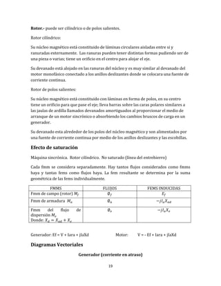 19
Rotor.- puede ser cilíndrico o de polos salientes.
Rotor cilíndrico:
Su núcleo magnético está constituido de láminas circulares aisladas entre si y
ranuradas externamente. Las ranuras pueden tener distintas formas pudiendo ser de
una pieza o varias; tiene un orificio en el centro para alojar el eje.
Su devanado está alojado en las ranuras del núcleo y es muy similar al devanado del
motor monofásico conectado a los anillos deslizantes donde se colocara una fuente de
corriente continua.
Rotor de polos salientes:
Su núcleo magnético está constituido con láminas en forma de polos, en su centro
tiene un orificio para que pase el eje; lleva barras sobre las caras polares similares a
las jaulas de ardilla llamados devanados amortiguados al proporcionar el medio de
arranque de un motor sincrónico o absorbiendo los cambios bruscos de carga en un
generador.
Su devanado esta alrededor de los polos del núcleo magnético y son alimentados por
una fuente de corriente continua por medio de los anillos deslizantes y las escobillas.
Efecto de saturación
Máquina sincrónica. Rotor cilíndrico. No saturado (línea del entrehierro)
Cada fmm se considera separadamente. Hay tantos flujos considerados como fmms
haya y tantas fems como flujos haya. La fem resultante se determina por la suma
geométrica de las fems individualmente.
FMMS FLUJOS FEMS INDUCIDAS
Fmm de campo (rotor)
Fmm de armadura
Fmm del flujo de
dispersión
Donde:
Generador: Ef = V + Iara + jIaXd Motor: V = - Ef + Iara + jIaXd
Diagramas Vectoriales
Generador (corriente en atraso)
 