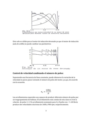 3
Esto solo es válido para el motor de inducción devanado ya que el motor de inducción
jaula de ardilla no puede cambiar sus parámetros:
Control de velocidad cambiando el número de polos:
Suponiendo una frecuencia de línea constante, puede obtenerse la variación de la
velocidad en pocos pasos variando el número de polos del motor, ya que, de acuerdo
con la ecuación.
Los arrollamientos especiales son capaces de producir diferente número de polos por
un reagrupamiento de bobinas. El arrollamiento más común de esta clase es el de la
relación de polos 1: 2. Un arrollamiento semejante para 4 y 8 polos con f = 60 Hertz
produce dos velocidades síncronas de 1600 y 900 rpm, respectivamente.
 