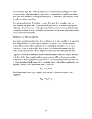 35
observar en las Figs. 34-1 y 34-2 que la reluctancia es mínima para la posición de la
primera figura y máxima para la segunda figura. Para cualquier posición intermedia
de la fmm de la armadura con respecto a los polos, la reluctancia tiene un valor entre
los valores mínimo y máximo.
Es relativamente simple determinar el efecto de la fmm de la armadura para sus
posiciones de las figuras 34-1 y 34-2 porque el eje directo y el eje de cuadratura son
ambos ejes de simetría para el rotor, pero es difícil determinar el efecto de la fmm de
la armadura cuando se tiene posiciones intermedias. Esto se puede aclarar la teoría de
las dos reacciones de Blondel.
Teoría de las dos reacciones
Esta teoría consiste esencialmente de la sustitución de la fmm senoidal de la armadura
de la amplitud Ma por dos ondas sinusoidales, una de las cuales tiene su amplitud
coincidente con el eje directo, y la otra tiene su amplitud coincidente con el eje de
cuadratura, como se indicó en las figuras anteriores. Las amplitudes de estas dos
ondas pueden determinarse de los diagramas vectoriales derivados previamente.
La posición relativa de la fmm de la armadura Ma con respecto al eje directo Mf, como
se deduce de los diagramas fasoriales, se muestra que si Ma se descompone en las
componentes Ma sin () y Ma cos (), entonces la primera componente coincide con
el eje directo y la segunda con el eje de cuadratura, esto es, la onda reemplazante, cuyo
eje polar coincide con el eje directo, tiene la amplitud

Y la onda reemplazante, cuyo eje polar coincide con el eje en cuadratura, tiene
amplitud.

 