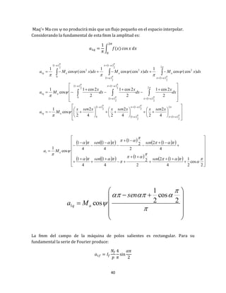 40
Maq’= Ma cos  no producirá más que un flujo pequeño en el espacio interpolar.
Considerando la fundamental de esta fmm la amplitud es:
∫
La fmm del campo de la máquina de polos salientes es rectangular. Para su
fundamental la serie de Fourier produce:
 
 
 
 
 
 
 
 
 
 
 
  






























































































2
2
1
2
1
2
1
2
1
0
1
2
2
1
2
1
2
1
2
1
0
1
2
2
2
1
2
2
1
2
1
2
2
1
0
1
4
2
24
2
24
2
2
cos
1
2
2cos1
2
2cos1
2
2cos1
cos
1
)cos(cos
1
)cos(cos
1
)cos(cos
1
xsenxxsenxxsenx
Ma
dx
x
dx
x
dx
x
Ma
dxxMdxxMdxxMa
aq
aq
aaaq
         
         



































2
cos
2
1
4
12
2
2
1
4
1
4
1
4
12
2
2
1
4
1
4
1
cos
1
1












sensen
sensen
Ma a

















 2
cos
2
1
cos1
sen
Ma aq
 