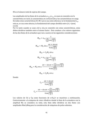 41
Nf es el número total de espiras del campo.
Las amplitudes de las fmms de la armadura, a1d y a1q, se usan en conexion con la
característica en vacío, la característica en cortocircuito y las características en carga.
En todas estas características If ( Nf / p) se usa como abscisa y no la fundamental a1f,
esto es, se usa como abscisa, la fundamental del campo dividida entre (4 / )sen(
/2).
Por lo tanto cuando se usan a1d y a1q en conexión con estas características, estas
deben dividirse también entre el mismo factor. Esto conduce a los valores siguientes
de las dos fmms de la armadura que van a usarse en las siguientes consideraciones:
( ) ( )

( )

( ) ( )

( ) ( )
( )

Donde:
( )
( ) ( )
( )
Los valores de Cd y Cq como funciones de α=bp/τ se muestran a continuación.
Contrariamente a la máquina de rotor cilíndrico donde la fmm de la armadura con la
amplitud Ma se considera en total, esta fmm debe dividirse en dos fmms con
amplitudes Mad yMaq para la consideración de máquinas de polos salientes.
 