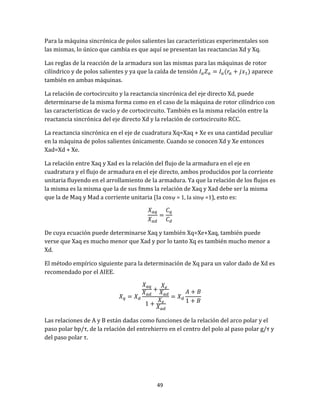 49
Para la máquina sincrónica de polos salientes las características experimentales son
las mismas, lo único que cambia es que aquí se presentan las reactancias Xd y Xq.
Las reglas de la reacción de la armadura son las mismas para las máquinas de rotor
cilíndrico y de polos salientes y ya que la caída de tensión aparece
también en ambas máquinas.
La relación de cortocircuito y la reactancia sincrónica del eje directo Xd, puede
determinarse de la misma forma como en el caso de la máquina de rotor cilíndrico con
las características de vacío y de cortocircuito. También es la misma relación entre la
reactancia sincrónica del eje directo Xd y la relación de cortocircuito RCC.
La reactancia sincrónica en el eje de cuadratura Xq=Xaq + Xe es una cantidad peculiar
en la máquina de polos salientes únicamente. Cuando se conocen Xd y Xe entonces
Xad=Xd + Xe.
La relación entre Xaq y Xad es la relación del flujo de la armadura en el eje en
cuadratura y el flujo de armadura en el eje directo, ambos producidos por la corriente
unitaria fluyendo en el arrollamiento de la armadura. Ya que la relación de los flujos es
la misma es la misma que la de sus fmms la relación de Xaq y Xad debe ser la misma
que la de Maq y Mad a corriente unitaria (Ia cos = 1, Ia sin =1), esto es:
De cuya ecuación puede determinarse Xaq y también Xq=Xe+Xaq, también puede
verse que Xaq es mucho menor que Xad y por lo tanto Xq es también mucho menor a
Xd.
El método empírico siguiente para la determinación de Xq para un valor dado de Xd es
recomendado por el AIEE.
Las relaciones de A y B están dadas como funciones de la relación del arco polar y el
paso polar bp/τ, de la relación del entrehierro en el centro del polo al paso polar g/τ y
del paso polar τ.
 