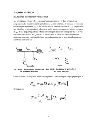 52
FLUJO DE POTENCIA
RELACIONES DE POTENCIA Y PAR MOTOR
Las pérdidas en el hierro necesarias para mantener el flujo principal son
proporcionadas mecánicamente por el rotor. La potencia total de entrada se consume
entonces por la suma de , las pérdidas en el hierro rotacional , las pérdidas
por fricción y ventilación , y la potencia electromecánica proporcionada al estator
Y una pequeña parte de esta se consume por el estator como pérdidas , y el
equilibrio va a la línea . Las pérdidas en el cobre del arrollamiento del
campo no aparecen en el equilibrio de potencia porque son proporcionados por una
fuente de corriente d.c.
Como en todas las máquinas eléctricas, la potencia electromagnética (Pcgir) es igual a:
El torque es:
 WattsmEIPcgir cos
 pieLbP
n
T cgir
s

04.7
 