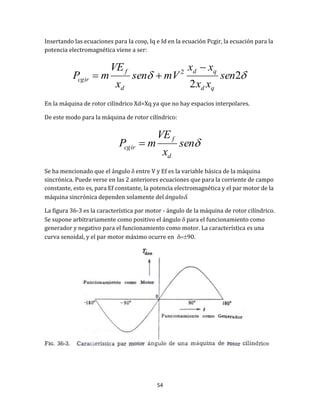 54
Insertando las ecuaciones para Ia cos, Iq e Id en la ecuación Pcgir, la ecuación para la
potencia electromagnética viene a ser:
 2
2
2
sen
xx
xx
mVsen
x
VE
mP
qd
qd
d
f
cgir


En la máquina de rotor cilíndrico Xd=Xq ya que no hay espacios interpolares.
De este modo para la máquina de rotor cilíndrico:
sen
x
VE
mP
d
f
cgir 
Se ha mencionado que el ángulo  entre V y Ef es la variable básica de la máquina
sincrónica. Puede verse en las 2 anteriores ecuaciones que para la corriente de campo
constante, esto es, para Ef constante, la potencia electromagnética y el par motor de la
máquina sincrónica dependen solamente del ángulo.
La figura 36-3 es la característica par motor - ángulo de la máquina de rotor cilíndrico.
Se supone arbitrariamente como positivo el ángulo  para el funcionamiento como
generador y negativo para el funcionamiento como motor. La característica es una
curva senoidal, y el par motor máximo ocurre en 90.
 