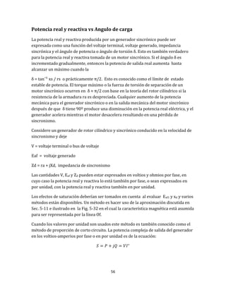 56
Potencia real y reactiva vs Angulo de carga
La potencia real y reactiva producida por un generador sincrónico puede ser
expresada como una función del voltaje terminal, voltaje generado, impedancia
sincrónica y el ángulo de potencia o ángulo de torsión δ. Esto es también verdadero
para la potencia real y reactiva tomada de un motor sincrónico. Si el ángulo δ es
incrementado gradualmente, entonces la potencia de salida real aumenta hasta
alcanzar un máximo cuando la
δ = tan‾¹ xs / rs o prácticamente π/2. Esto es conocido como el límite de estado
estable de potencia. El torque máximo o la fuerza de torsión de separación de un
motor sincrónico ocurren en δ ≈ π/2 con base en la teoría del rotor cilíndrico si la
resistencia de la armadura ra es despreciada. Cualquier aumento de la potencia
mecánica para el generador sincrónico o en la salida mecánica del motor sincrónico
después de que δ tiene 90º produce una disminución en la potencia real eléctrica, y el
generador acelera mientras el motor desacelera resultando en una pérdida de
sincronismo.
Considere un generador de rotor cilíndrico y sincrónico conducido en la velocidad de
sincronismo y deje
V = voltaje terminal o bus de voltaje
Eaf = voltaje generado
Zd = ra + jXd, impedancia de sincronismo
Las cantidades V, Eaf y Zd pueden estar expresados en voltios y ohmios por fase, en
cuyo caso la potencia real y reactiva lo está también por fase, o sean expresados en
por unidad, con la potencia real y reactiva también en por unidad.
Los efectos de saturación deberían ser tomados en cuenta al evaluar Eaf1 y xd y varios
métodos están disponibles. Un método es hacer uso de la aproximación discutida en
Sec. 5-11 e ilustrado en la Fig. 5-32 en el cual la característica magnética está asumida
para ser representada por la línea Of.
Cuando los valores por unidad son usados este método es también conocido como el
método de proporción de corto circuito. La potencia compleja de salida del generador
en los voltios-amperios por fase o en por unidad es de la ecuación:
 