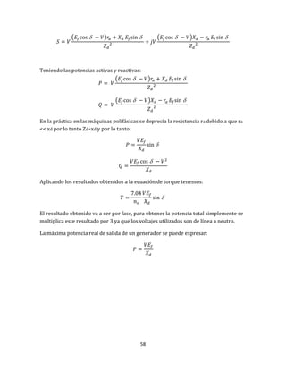 58
(  )  (  ) 
Teniendo las potencias activas y reactivas:
(  ) 
(  ) 
En la práctica en las máquinas polifásicas se deprecia la resistencia ra debido a que ra
<< xd por lo tanto Zd=xd y por lo tanto:


Aplicando los resultados obtenidos a la ecuación de torque tenemos:

El resultado obtenido va a ser por fase, para obtener la potencia total simplemente se
multiplica este resultado por 3 ya que los voltajes utilizados son de línea a neutro.
La máxima potencia real de salida de un generador se puede expresar:
 