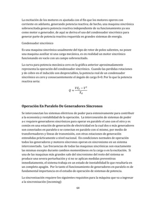 64
La excitación de los motores es ajustada con el fin que los motores operen con
corriente en adelanto, generando potencia reactiva; de hecho, una maquina sincrónica
sobreexcitada genera potencia reactiva independiente de su funcionamiento ya sea
como motor o generador, de aquí se deriva el uso del condensador sincrónico para
generar parte de potencia reactiva requerida en grandes sistemas de energía.
Condensador sincrónico
Es una maquina sincrónica usualmente del tipo de rotor de polos salientes, no posee
una maquina auxiliar ni una carga mecánica, es en realidad un motor sincrónico
funcionando en vacío con un campo sobreexcitado.
La curva para potencia mecánica cero en la gráfica anterior aproximadamente
representa la operación del condensador sincrónico. Cuando las perdidas rotaciones
y de cobre en el inducido son despreciables, la potencia real de un condensador
sincrónico es cero y consecuentemente el ángulo de carga δ=0. Por lo que la potencia
reactiva seria:
Operación En Paralelo De Generadores Síncronos
Se interconectan los sistemas eléctricos de poder para extensivamente para contribuir
a la economía y rentabilidad de la operación. La interconexión de sistemas de poder
a-c requiere generadores sincrónicos para operar en paralelo el uno con el otro y es
común en una estación de generación de electricidad en la cual dos o más generadores
son conectados en paralelo o se conectan en paralelo con sí mismo, por medio de
transformadores y líneas de transmisión, con otras estaciones de generación
extendidas prácticamente a nivel nacional. En condiciones normales de operación
todos los generadores y motores síncronos operan en sincronismo en un sistema
interconectado. Las frecuencias de todas las maquinas sincrónicas son exactamente
las mismas excepto durante cambios momentáneos en la carga o en la excitación. Si
una de las maquinas más grandes sale del sincronismo del resto del sistema se
produce una severa perturbación y si no se aplican medidas preventivas
inmediatamente, el sistema trabaja en un estado de inestabilidad lo que resultaría en
un completo apagón. Por lo tanto el funcionamiento de generadores en paralelo es de
fundamental importancia en el estudio de operación de sistemas de potencia.
La sincronización requiere los siguientes requisitos para la máquina que va a ingresar
a la sincronización (incoming):
 