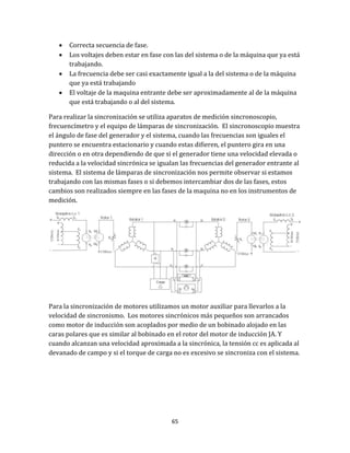 65
 Correcta secuencia de fase.
 Los voltajes deben estar en fase con las del sistema o de la máquina que ya está
trabajando.
 La frecuencia debe ser casi exactamente igual a la del sistema o de la máquina
que ya está trabajando
 El voltaje de la maquina entrante debe ser aproximadamente al de la máquina
que está trabajando o al del sistema.
Para realizar la sincronización se utiliza aparatos de medición sincronoscopio,
frecuencímetro y el equipo de lámparas de sincronización. El sincronoscopio muestra
el ángulo de fase del generador y el sistema, cuando las frecuencias son iguales el
puntero se encuentra estacionario y cuando estas difieren, el puntero gira en una
dirección o en otra dependiendo de que si el generador tiene una velocidad elevada o
reducida a la velocidad sincrónica se igualan las frecuencias del generador entrante al
sistema. El sistema de lámparas de sincronización nos permite observar si estamos
trabajando con las mismas fases o si debemos intercambiar dos de las fases, estos
cambios son realizados siempre en las fases de la maquina no en los instrumentos de
medición.
Para la sincronización de motores utilizamos un motor auxiliar para llevarlos a la
velocidad de sincronismo. Los motores sincrónicos más pequeños son arrancados
como motor de inducción son acoplados por medio de un bobinado alojado en las
caras polares que es similar al bobinado en el rotor del motor de inducción JA. Y
cuando alcanzan una velocidad aproximada a la sincrónica, la tensión cc es aplicada al
devanado de campo y si el torque de carga no es excesivo se sincroniza con el sistema.
 