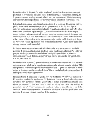 71
Para determinar la línea de Par Motor en el grafico anterior, deben encontrarse dos
puntos en el círculo para los cuales el par motor es cero y se representan en la fig. 38-
2 que representan los diagramas circulares para par motor desarrollado constante y
corriente variable, los puntos de par motor cero están situado en el círculo de T=0.
Este círculo comprende todos los calores posibles de la corriente del campo e incluye,
por lo tanto, la corriente del campo para la que se dibuja el círculo de la figura
anterior. Así se dibuja un circulo con el radio R=V/2Ra, a partir de un centro Mt sobre
el eje de las ordenadas y por el origen O, este círculo intersecara el circulo de par
motor variable en dos puntos A y B para los que el par motor es cero; la línea que une
esos dos puntos es la línea de Par Motor. La máquina funciona como motor en el arco
AB arriba de la línea de Par Motor y como generador en el arco AB debajo de la línea
de Par Motor. Ya que el par motor cero corresponde al centro M, este punto debe estar
situado también en el círculo T=0.
La distancia desde un punto en el círculo al eje de las abscisas es proporcional a la
potencia de entrada, y la distancia desde un punto en el círculo a la línea Par Motor es
proporcional al par motor desarrollado de la máquina y también a la potencia
mecánica desarrollada de la maquina Pcgir que incluye las perdidas por ventilación,
fricción y en el hierro.
Iniciándose con el punto Q que está situado diametralmente opuesto a T, la potencia
mecánica desarrollada de la maquina como generador alcanza su valor máximo T1Q.
Si la potencia de salida del primo motor es mayor que T1Q mas las pérdidas, el primo
motor se desboca con el generador, la línea TQ representa los límites de estabilidad de
la máquina como motor y generador.
Si la resistencia de armadura es igual a cero ra=0 entonces Ψ= 90° y los puntos P1 y
P2 se sitúan en el eje de las abscisas. Por lo tanto el centro M de todos los diagramas
circulares para par motor variable y corriente de campo constante está situado en el
eje de las abscisas. Ya que para ra=0, el radio del circulo T=0 viene a ser infinito, el
geométrico para T=0 se transforma en una línea recta que coincide con el eje de las
abscisas. De este modo para ra=0, la Línea de Par motor lo mismo que la línea de la
potencia de entrada coincide con el eje de las abscisas.
 