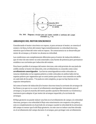 72
ARRANQUE DEL MOTOR SINCRONICO
Considerando el motor sincrónico en reposo, si para arrancar el motor, se conecta el
estator a la línea, la fem del estator logra inmediatamente su velocidad síncrona,
mientras que la fmm del rotor está en reposo. En consecuencia no se desarrolla par
motor de arranque, y el motor no alcanza su velocidad.
Las condiciones son completamente diferentes para el motor de inducción debido a
que el rotor de este motor no está conectado a una fuente de potencia pero permanece
establece sus corrientes por inducción del estator.
Para hacer posible el arranque del motor síncrono, este está provisto de una jaula de
ardilla similar al motor de inducción, este arrollamiento es conocido como como
arrollamiento amortiguador. Las barras amortiguadoras están colocadas en
ranuras taladradas en las zapatas polares y están colocadas en ambos lados de las
zapatas polares por segmentos que se unen juntos para hacer una conexión en anillo
en cada lado de los polos. Y la jaula no está completa, ya que no hay barras en los
espacios interpolares.
Así como el motor de inducción JA el motor síncrono toma la corriente de arranque de
las líneas y ya que se va a usar el arrollamiento amortiguador únicamente para el
arranque y no para la marcha del motor pueden ajustarse libremente su resistencia y
reactancia para adaptar el par motor de arranque requerido y la corriente de
arranque.
El flujo giratorio no puede inducir una fem en el arrollamiento de campo a la velocidad
síncrona, porque a esa velocidad el flujo esta estacionario con respecto a los polos y
esto es completamente en el periodo de arranque cuando la velocidad de la estructura
del campo es menor que la del flujo giratorio; en este caso se induce una fem elevada
en el arrollamiento del campo durante el arranque, para proteger este arrollamiento
 