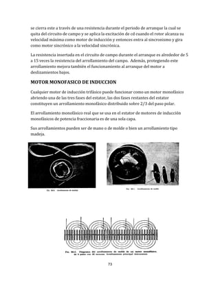73
se cierra este a través de una resistencia durante el periodo de arranque la cual se
quita del circuito de campo y se aplica la excitación de cd cuando el rotor alcanza su
velocidad máxima como motor de inducción y entonces entra al sincronismo y gira
como motor sincrónico a la velocidad sincrónica.
La resistencia insertada en el circuito de campo durante el arranque es alrededor de 5
a 15 veces la resistencia del arrollamiento del campo. Además, protegiendo este
arrollamiento mejora también el funcionamiento al arranque del motor a
deslizamientos bajos.
MOTOR MONOFASICO DE INDUCCION
Cualquier motor de inducción trifásico puede funcionar como un motor monofásico
abriendo una de las tres fases del estator, las dos fases restantes del estator
constituyen un arrollamiento monofásico distribuido sobre 2/3 del paso polar.
El arrollamiento monofásico real que se usa en el estator de motores de inducción
monofásicos de potencia fraccionaria es de una sola capa.
Sus arrollamientos pueden ser de mano o de molde o bien un arrollamiento tipo
madeja.
 