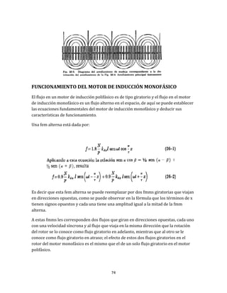 74
FUNCIONAMIENTO DEL MOTOR DE INDUCCIÓN MONOFÁSICO
El flujo en un motor de inducción polifásico es de tipo giratorio y el flujo en el motor
de inducción monofásico es un flujo alterno en el espacio, de aquí se puede establecer
las ecuaciones fundamentales del motor de inducción monofásico y deducir sus
características de funcionamiento.
Una fem alterna está dada por:
Es decir que esta fem alterna se puede reemplazar por dos fmms giratorias que viajan
en direcciones opuestas, como se puede observar en la fórmula que los términos de x
tienen signos opuestos y cada una tiene una amplitud igual a la mitad de la fmm
alterna.
A estas fmms les corresponden dos flujos que giran en direcciones opuestas, cada uno
con una velocidad síncrona y al flujo que viaja en la misma dirección que la rotación
del rotor se lo conoce como flujo giratorio en adelanto, mientras que al otro se le
conoce como flujo giratorio en atraso; el efecto de estos dos flujos giratorios en el
rotor del motor monofásico es el mismo que el de un solo flujo giratorio en el motor
polifásico.
 