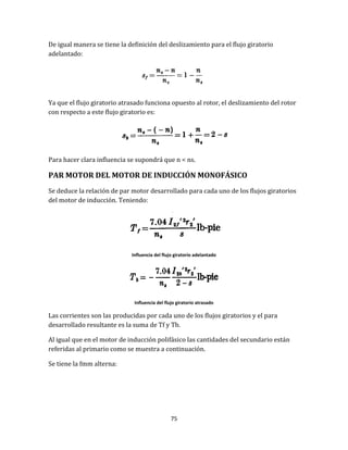 75
De igual manera se tiene la definición del deslizamiento para el flujo giratorio
adelantado:
Ya que el flujo giratorio atrasado funciona opuesto al rotor, el deslizamiento del rotor
con respecto a este flujo giratorio es:
Para hacer clara influencia se supondrá que n < ns.
PAR MOTOR DEL MOTOR DE INDUCCIÓN MONOFÁSICO
Se deduce la relación de par motor desarrollado para cada uno de los flujos giratorios
del motor de inducción. Teniendo:
Influencia del flujo giratorio adelantado
Influencia del flujo giratorio atrasado
Las corrientes son las producidas por cada uno de los flujos giratorios y el para
desarrollado resultante es la suma de Tf y Tb.
Al igual que en el motor de inducción polifásico las cantidades del secundario están
referidas al primario como se muestra a continuación.
Se tiene la fmm alterna:
 