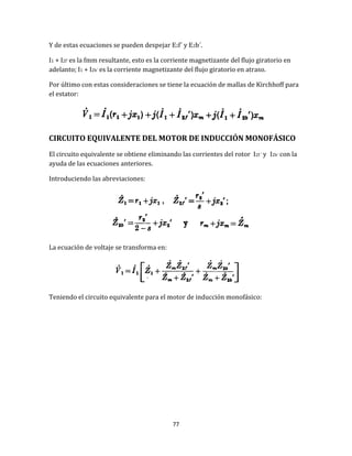 77
Y de estas ecuaciones se pueden despejar E2f´ y E2b´.
I1 + I2f´ es la fmm resultante, esto es la corriente magnetizante del flujo giratorio en
adelanto; I1 + I2b´ es la corriente magnetizante del flujo giratorio en atraso.
Por último con estas consideraciones se tiene la ecuación de mallas de Kirchhoff para
el estator:
CIRCUITO EQUIVALENTE DEL MOTOR DE INDUCCIÓN MONOFÁSICO
El circuito equivalente se obtiene eliminando las corrientes del rotor I2f ´ y I2b´ con la
ayuda de las ecuaciones anteriores.
Introduciendo las abreviaciones:
La ecuación de voltaje se transforma en:
Teniendo el circuito equivalente para el motor de inducción monofásico:
 